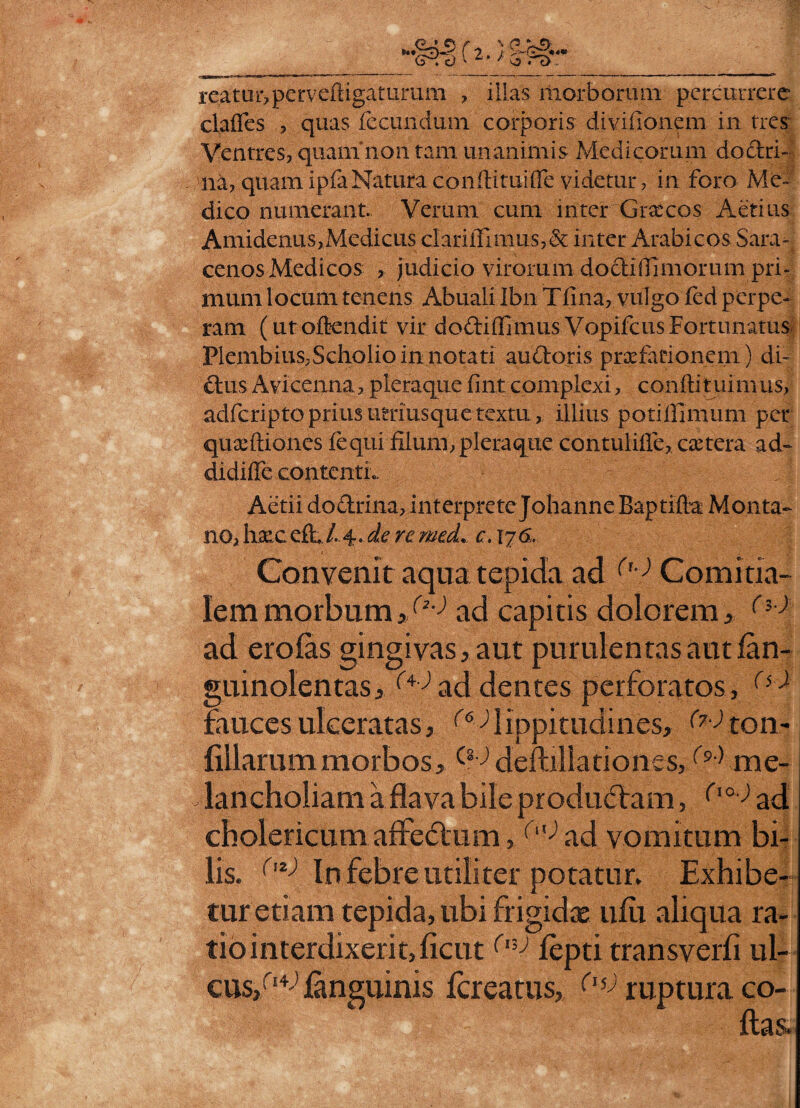 >!?§•* reatur,pe r v eft iga turum , illas morborum percurrere claffes , quas fecundum corporis divifionem in tres Ventres, quam non tam unanimis Medicorum doctri¬ na, quamipfaNatura conftituifle videtur, in foro Me¬ dico numerant. Verum cum inter Grxcos Aetius Amidenus,Medicus cIarilFimus,& inter Arabicos Sara¬ cenos Medicos , judicio virorum do didi morum pri¬ mum locum tenens Abuali Ibn Tlina, vulgo fed perpe¬ ram (ut offendit: vir do&iffimus Vopifcus Fortunatus Plembius,Scholio in notati audoris praefationem) di- cius A vice mia, pleraque fint complexi, confti tuim us, adfcriptoprius utrmsque textu, illius potiilimum per quaeftiones fequi filum, pleraque contuliffe, extera ad- didiffe contentL Aetii dodrina, interprete Johanne Baptifla Monta¬ no, hxceft /..4. de re mecL c. 176, Convenit aqua tepida ad fu) Comitia¬ lem morbum,/^ ad capitis dolorem, ad erofas gingivas, aut purulentas aut fan- guinolentas, ^addentes perforatos, (i} fauces ulceratas, (6 )lippitudines, ^ton- filiarum morbos,^ deftillariones,W me¬ lancholiam a flava bile produdam, ('a-) ad cholericum affedum, () ad vomitum bi¬ lis. ('z) In febre utiliter potatur. Exhibe¬ tur etiam tepida, ubi frigidae ufii aliqua ra¬ tio interdixerit,ficut(v,J fepti transverfi ul- cus/1^ ianguinis fereatus, (l% ruptura co-