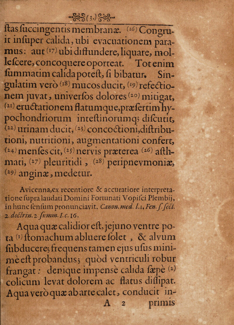HNIoJ §-?§■•' ftasfuccingentis membrana;. Congru¬ it infiiper calida , ubi evacuationem para¬ mus : aut (li). ubi diffundere, liquare, mol- Iefcere, concoquere oporteat. Tot enim fummaum calidapoteft, fi bibatur. Sin- gulatim vero W mucos ducit, refectio¬ nem juvat, univerfos doloresmitigat, <u) eruCtationem flatumque, praefertim hy¬ pochondriorum inteftinorumq; diicutit, t11) urinam ducit,(l3) concoCtioni,diftribu- tioni, nutritioni, augmentationi confert, (m) mentes cit,(25) nervis praeterea (*■*) afth- mati, (z7) pleuritidi, - ;(z8J peripnevmoniae, anginae, medetur. Avlcenna?€x reccntiore & accuratiore interpreta- tionefupra laudati Domini Fortunati Vopifci Plembij, in hunc renium pro n undavit. Canon. med, Lu /m/Tfeci 2. docirm. z. fumm. L c. 16. Aqua quae calidior eft, jejuno ventre po¬ ta W ftomachum abluere folet , & alvum fubducere; frequens tamen ejus ufus mini¬ me eft probandus; quod ventriculi robur frangat: denique impense calida laepe M colicum levat dolorem ac flatus diflipat. Aqua vero quae ab arte calet, conducit in- A 2 primis