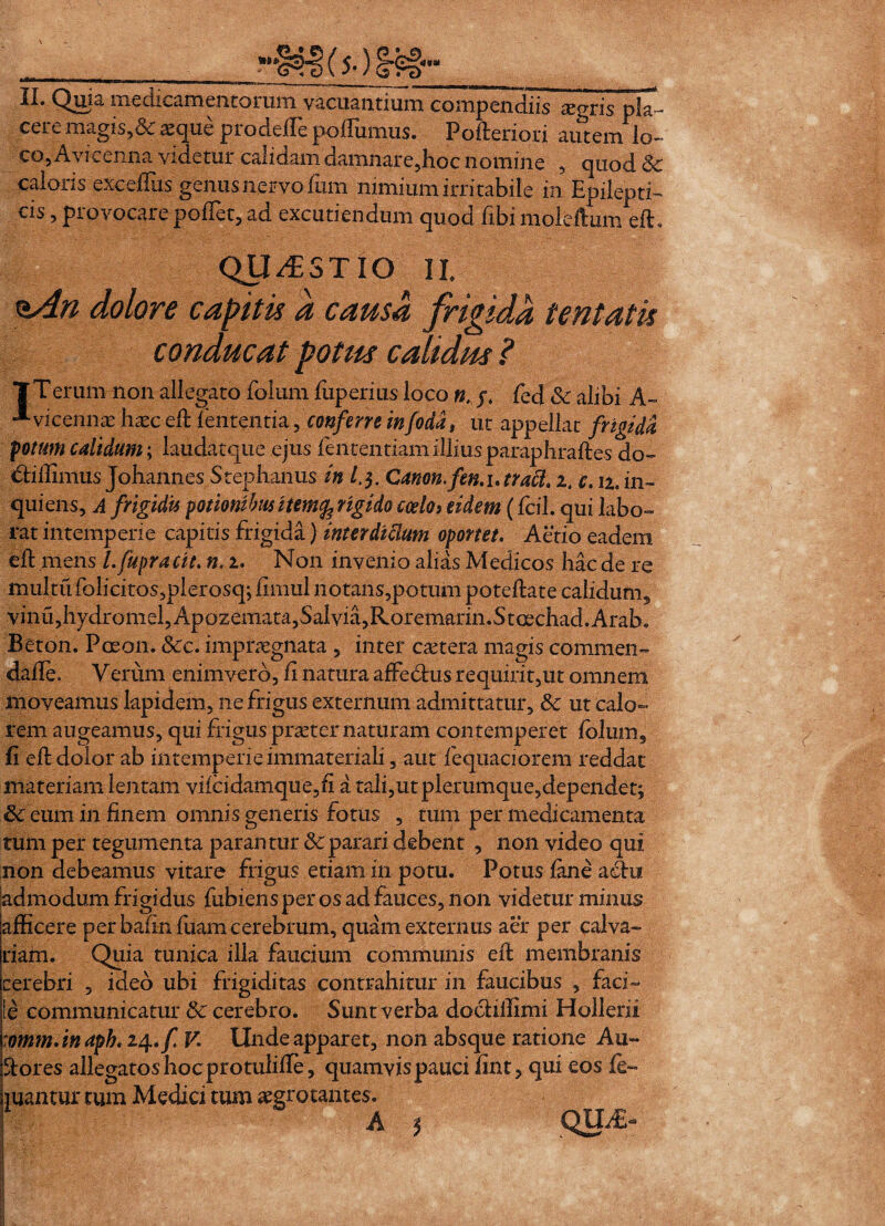 ( 5-)_ II. Qixia. medicamentorum vacuantium compendiis cEgns pla¬ cere magis,& aeque prodefte poftumus. Poftenori autem lo¬ co, Avicenna videtur calidam damnare,hoc nomine , quod Sc calons excellas genus nervo fum nimium irritabile m Epilepti— cis, provocare poffet, ad excutiendum quod fibi moleftumeft* QUESTIO II eAn dolore capitis a causa frigida tentatis conducat potus calidus ? 1Terum non allegato folum fuperius loco n. y, fed Sc alibi A- * vicennae haec eft lententia, conferre in foda, ut appellat frigida fotum calidum; laudatque ejus fententiam illius paraphraftes do- <5tillimus Johannes Stephanus in l.$. Canon, fen.utraft. z4 c. u. in- quiens, A frigidis potionibus item^ngido coelo, eidem (fcil. qui labo¬ rat intemperie capitis frigida) inter dtSium oportet. Aedo eadem eft mens l.fupracit. n. i. Non invenio alias Medicos haede re multufolicitos,plerosq; ftmul notans,potum poteftate calidum, vinu,hydromel,Apozemata, Salvia, Roremarin.Stcechad.Arab, Beton. Poeon. Scc. impraegnata , inter cetera magis commen- dafte. Verum enimverd, fi natura affe&us requirit,ut omnem moveamus lapidem, ne frigus externum admittatur, Sc ut calo¬ rem augeamus, qui frigus praeter naturam contemperet folum, fi eft dolor ab intemperieimmateriali, aut fequaciorem reddat materiam lentam vifcidamque,fi a tali,utplerumque,dependet; & eum in finem omnis generis fotus , tum per medicamenta tum per tegumenta parantur Sc parari debent , non video qui non debeamus vitare frigus etiam in potu. Potus fane acftu admodum frigidus fubiens per os ad fauces, non videtur minus afficere per bafinfuam cerebrum, quam externus aer per calva¬ riam. Quia tunica illa faucium communis eft membranis cerebri , ideo ubi frigiditas contrahitur in faucibus , faci¬ le communicatur Sc cerebro. Sunt verba docliffimi Hollerii :omm.inapb. 24./I V. Unde apparet, non absque ratione Au~ ftores allegatoshocprotulifle, quamvispauci fint, qui eos fe« mantur tum Medici tum aegrotantes. * *** a />TT A $ QUiE