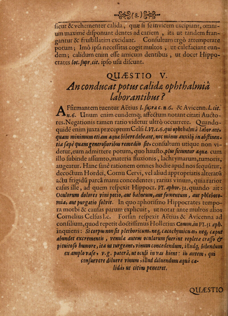 ■■■■ ! >■■■« —1 -  * * “ ^ * 1 f«i- ' :iwh'Hwi ■^Miiii «nrr-a. fient &• vehementer calida 9 qnx ii fe invicem excipiant, omni¬ um maxime difponunt dentes ad cariem , ita ut tandem fran¬ gantur Sc fruftillatim excidant. Confultumergo attemperare potum; Imo ipfa neceflitas cogit multos , ut calefaciant eun¬ dem; calidum enim efle amicum dentibus , ut docet Hippo¬ crates loc.[upr.cit. ipfo ufu difcunt. QUESTIO V. An conducat potus calida Ophthalmia laborantibus ? ' ■ AFfirmantem tuentur Aetius l.fupra c. n.6. & Avicenn. I. citi n.6- Unum enim eundemq; affedfcum notant citati Auffo- res.Negationis tamen ratio videtur ultro occurrere. Quando- quide enim juxta prceceptumCelli l.Vl.c,6.quiopbthalma laborant» quam minimum etiam aqua, bibere debeant, nec minus auxilij in abftinen - tiafiepe quam gener ofior ibus remediis fiuc onfiiltum utique non vi- detur,eum admittere potum, quo hmdo^plusfitiuntur aqua, cum illo fiibinde afliimto,materia fluxionis, lachrymarum,tumoris,*I augeatur. Hanc fane rationem omnes hodie apud nos fequuturf decodtum Hordei, Cornu Cervi, vel aliud appropriatis alteratu a6tu frigidu parca manu concedentes; rarius vinum, quia farior cafusille, ad quem refpexit Hippocr. yi. aphor, 31. quando ait : Oculorum dolores vini potio, aut balneum, aut fomentum, aut phleboto¬ mia, aut purgatio folvit, In quo aphorifmo Hippocrates tempo¬ ra morbi &c caulas parum explicuit, ut notat ante multos alios Cornelius Celfus l.c. Forfan refpexit Aetius Sc Avicenna ad confllium,quod repetit do6tiflimus Hollerius Comm.in VLyiaph* inquiens: St corpus non fit plethoricum, neq, cacochymicum, netfe ca put abundet excrementis , venula autem oculorum fuerint repletacrajfo& fmitofo humore,ita utturgeanuvinumconcedendum, iUudfe bibendum ex amplo vafe, v.g. patera, ut oculi in vas hient: iit autem, qui confuevere diluere vinum, illud diluendum aqua ca¬ lida* ut citim penetret. QUAESTIO