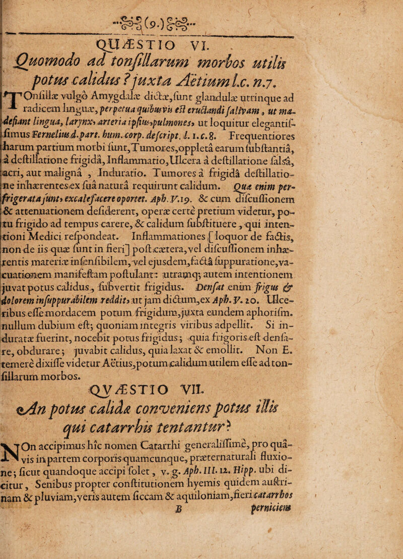 ■ t ( QUESTIO VI. 5 Quomodo ad tonfillarum morbos utilis potus calidus ?juxta Aitium Lc. n.j. hnpnfiH* vulgo Amygdalae dictae/unt glandulae utrinquead j ^ radicem linguae, perpetua quibus vu eil eructandi fa Uvam 9 ut ma¬ defiant lingua, larynx* arteria ipfmpulmonesi ut loquitur elegantifc iiimus Ternelmd.part. bum. corp. defcript, L i.r.8. Frequentiores illarum partium morbi mnt,Tumores,oppleta earum fubftantia, a defti [latione frigi da, Inflammati o , Ulcera a deftillarioae ials^, acri, aut maligna , Indurario. Tumores a frigida deftillatio- ne inhaerentescx fua natura requirunt calidum. Qua enim per* frigerat a /unt> excalefacere oportet. Afb. y. ip. 8c cum difcuilionem Sc attenuationem deriderent, operae certe pretium videtur, po¬ tu frigido ad tempus carere,Sc calidum riibAituere,, qui Inten¬ tioni Medici relpondeat. Inflammationes [ loquor de fadUs9 non de iis quae lunt in fieri] poftcaetera,vel difcuilionem inhae¬ rentis materiae infcnfibilem, vel ejusdem^fadia iuppuratione^va- cuationem manifeflam paAuIanr: utramq; autem intentionem juvat potus calidus., flibvertit frigidus. Denfat enim frigus & dolorem infuppurdbilem reddit y ut jam di<5him,ex A pfr. F. io. Ulce¬ ribus e fle mordacem potum frigidum,juxta eundem aphorifm,. nullum dubium eft; quoniam integris viribus adpellit. Si in¬ duratae fuerint, nocebit ponis frigidus;; .quia frfgoriseft d en la¬ re, obdurare; juvabit calidus, quia laxat & emollit. Non E. temere dixifle videtur Aerius, po tum calidum utilem efle adton- filiarum morbos. QV/ESTIO VJt otus caltds conveniens potus qui c at arrhis lentantur) On accipimus hic nomen Catarrjii generalifllme, pro qua¬ vis iri partem corporis quamcunqu e, praeternaturali fluxio¬ ne ; ficut quandoque accipi folet, v. g. Apb> lll 12. Hipp. ubi di¬ citur , Senibus propter confli turionem hyemis quidem auflri- nam 5c pluviam,veris autem liceam 6c aqiuloniamdcri catanbos B nAnpi N