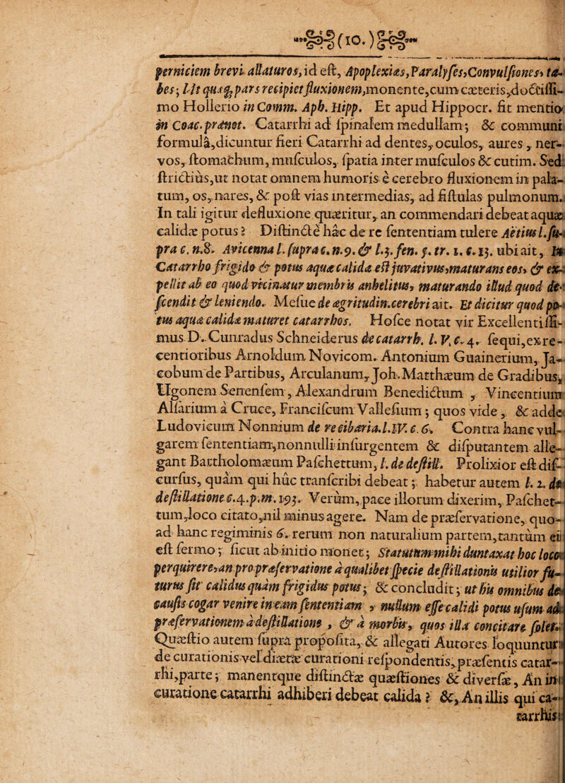 perniciem brevi allaturos,id efi, ApoplexU$}Faralyfes>C<mvulfiones> ta¬ bes ; llt qusfopars recipietfluxionem,monente,cum casteris^dofeilli- mo Holieno inComm. Apb. Hipp. Et apud Hippocr. fit mentio: in Coae, pronet. Catarrhi ad- lpinalem medullam; Sc communi for mula, dicuntur fieri Catarrhi ad dentes? oculos, aures y ner¬ vos, ftomachum, mufculos,. fpatia inter mufculos 3c cutim. Sed; firictms,ut notat omnem humoris e cerebro fluxionem in pala¬ tum, os,nares, Sc. pofi vias intermedias, ad fiflulas pulmonum. In tali igitur defluxione quaeritur, an commendari debeat aquae calidae potus l Diftinde hac de re lentendam tulere AetiusLfu* pra c, ».8v Avicenna l. fuprac. n.9.& l.$.fen. /. tr. i. f* 15. ubi ait, In Cata? rho frigido- & potus aqua calida e fl juvativus, maturam eos* & ei* pellit ab eo quod vicinatur membris anhelitus, maturando illud quod #; fcendit & leniendo.. Mefue de agrmdin.cerebri ait. Et dicitur quod po¬ tus aqua calida maturet eatanhos, Hofce notat vir Exceilentifib mus D. CunradusSchneiderus decatarrh. /. fequi,exre« centioribus Arnoldum Novicom. Antonium Guainerium, Ja- cohum de Partibus, ArcuIanum,Joh.Matthaeum de Gradibus, ligonem Senenfem, Alexandrum Benedidhim , Vincentium Aharium a Cruce, Francifcum Vallefium; quos vide, Sc adde Ludovicum Nonnium de re cibaria. l.W. c. 6. Contra hanc vub garem fententiam,nonnulIiinfurgentem Sc difputantem alle¬ gant Bartholomamm Pafehettum, /. de deftill. Prolixior efi difi curfiis, quam qui huc tranferibi debeat; habetur autem l.1. d$ de/Mliationee.4..p.m. 19$. Verum, pace illorum dixerim, Pafchet- tum,loco citato5nil minus agere. Nam de praefer vati one, quo¬ ad hanc regiminis rerum non naturalium partem, tantum eii efi fermo; fient ab initio monet; Statutum mihi duntaxat hoc loem perqwrere,anproprafervatme d qualibet jpecie deftillamm utilior fu* tum fit calidus quam frigidus potus v Sc concludit j urbis omnibus de §aufis cogar venire in eam fentemiam , nudum effe calidi potus ufltm aA prafervationem ddefiiUatiom , & d morbisy quos illa concitate foleU Quaeftio autem fupra prepofita,,Sc allegati Autores foquuntm de curationis veldixta: cutationi refpondemis^pr^fends catar- rhfiparte; maneiitqtre difiindhE quxfiiones & diverfe, A11 ini curatione catarrhi adhiberi debeat calida ? &, Anillis qui ca~ mrrhisi