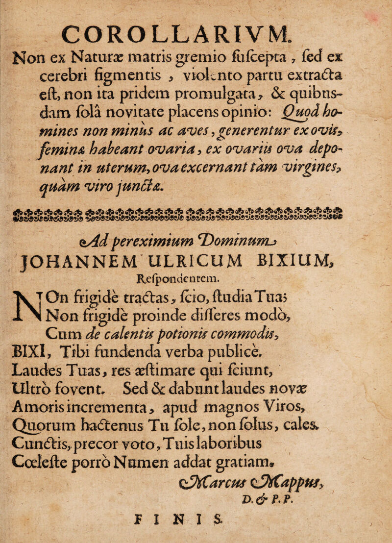 Non ex Natura? matris gremio fufcepta , feci ex cerebri figmentis , violento partu extra&a eft, non ita pridem promulgata, & quibus¬ dam fola novitate placens opinio: Quod ho¬ mines non minus ac aves, generentur ex ovis* femina habeant ovaria, ex ovaria ova depo¬ nant in uterum-, ova excernant tam virgines, quam viro juncta. oAd pereximium Tdominunu JOHANNEM IILRICUM BIXIUM, Refpandentem. \ |On frigide tra&as, fcio, fludiaTua? Jl N Non frigide proinde differes modo. Cum de calentis potionis commodis> BIXI, Tibi fundenda verba publice. Laudes Tuas, res adii mare qui fciunt. Ultro foven t. Sed & dabunt laudes nova? Amoris incrementa, apud magnos Viros, Quorum hacftenus Tu fble,nonfbIus, cales» Cun<5tis, precor voto, Tuis laboribus Coelefle porro Numen addat gratiam. &Marcm t^Mappusy d. & p. p. PINIS