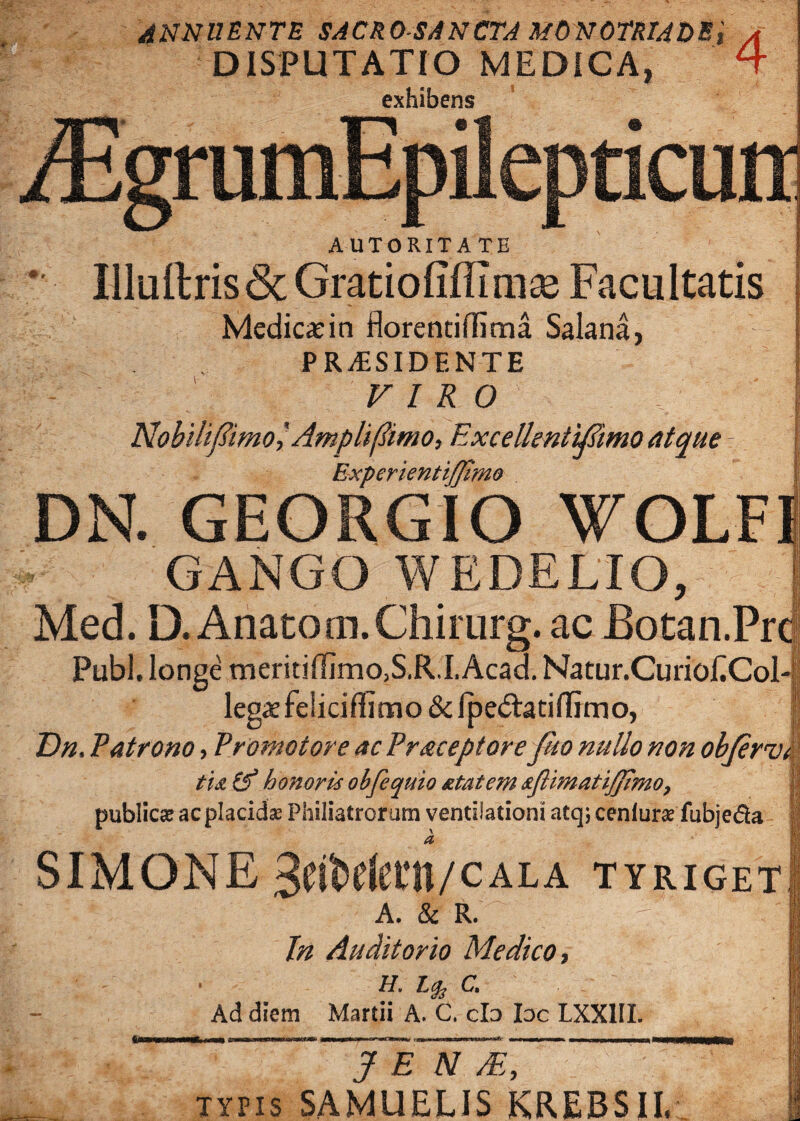 ANNUENTE SACRO SANCTA MONOTRIAOE DISPUTATIO MEDICA, exhibens '4 ICUtt AUTORITATE 8 Illuftris&Gratiofiffimse Facultatis Medicadn florentiffima Salana, P RESIDENTE VIRO NobilifimolAmpliflimo, ExcellentiMmo atque 7 Experientifjimo DN. GEORGIO WOLFI GANGO WEDELIO, Med. D. Anato m. Chirurg. ac Botan.Pr Pubi, longe tneritiflimo,S.R.'I.Acad. Natur.CurioECol legaefelicifiimo &lpe<5lati(Timo, Dn. Patrono, Promo tore ac Pr&ceptore fho nullo non objerv, tu (f honori* ohfequio atatem *Jlwiatij]Jmo7 publicae acplacidse Philiatrorum ventilationi atqj cenlune fubje&a a SIMONE 3eiMetit/CALA tyriget A. & R. r In Auditorio Medico, h. c. Ad diem Martii A. C, clo Ioc LXX1II. J E N /E, typis SAMUELIS KREBSII,