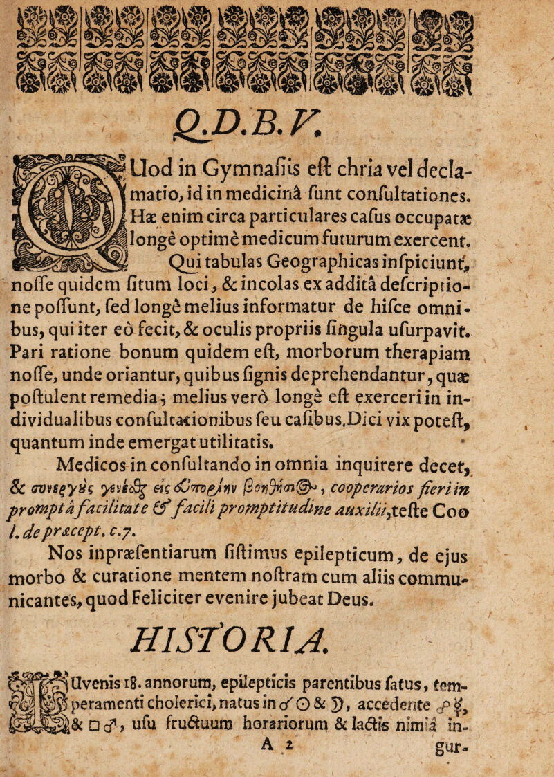 Q^D.B.F. jUod in Gymnafiis eft chria vel decla¬ matio, id in medicini funt confultationes. Hae enim circa particulares cafus occupatae longe optime medicum futurum exercent. Qui tabulas Geographicas infpiciunt* noffe quidem litum loci , & incolas ex addita deferiptio- nepoffunt, fed longe melius informatur de hifce omni¬ bus, qui iter eafecit, & oculis propriis lingula ufurpavit. Pari ratione bonum quidem eft, morborum therapiam noffe, unde oriantur, quibus fignis deprehendantur, quae poftulent remedia} melius vero longe eft exerceri in in- dividualibus confultacionibus feu cafibus.Dici vix poteft, quantum inde emergat utilitatis. Medicos in confultando in omnia inquirere decet, & ovvsgyxg yeveSg Wo&hjv jS, cooperarios fieriin promptafacilitate (ffacili promptitudine auxi/ii>tzfa Coo L deprsxept. c.y. Nos inpraefentiarum fi ft i mus epilepticum, de ejus morbo & curatione mentem noftram cum aliis commu¬ nicantes, quod Feliciter evenire jubeat Deus. HISTORIA. r^Uvenis 18. annorum, epilepticis parentibus fatus, tem¬ peramenti cholerici,natus in cf O & 5), accedente & Dcf, ufu fru<Suura horariorum &la&is nimia in- A z gur-