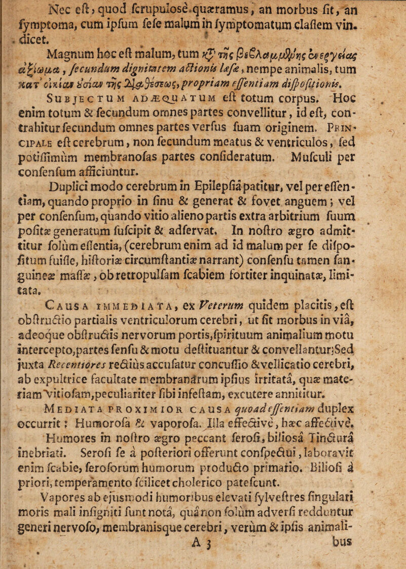 Nec eftjquod fcrupulose quaeramus, an morbus fit, an fymptoma, cumipfum fefe malam in /ymptomatum claflem vin. . dicet. # / 1 Magnum hcceft malum, tum k*.jyjg @&£Aapfj9jln$ bss^ydaq dVittaa, fecundum dignitatem asionis Ufe s nempe animalis, tum xarohiar dtnzw jh\&()i(rEoo$>propriam fffemiam diJpofiHonis. Subjectum adaequatum eft totum corpus. Hoc enim totum & fecundum omnes partes convellitur, id eft, con¬ trahitur fecundum omnes partes verfus fuam originem. Pkin- opale eft cerebrum, non fecundum meatus & ventriculos, fed potifilmiim membranofas partes confideratum. Mufculi per confenfum afficiuntur. Duplici modo cerebrum in Epilepfiapatitur, vel per eden¬ dam, quando proprio in finu & generat & fovet anguem; vei per confenfum, quando vitio alieno partis extra arbitrium fuum pofita? generatum fufcipit & adfervat. In noftro a?gro admit¬ titur foliim edentia, (cerebrum enim ad id malum per fe difpo- iitum fuide, hiftorias circumflantia narrant) confenfu tamen fan- guinea? maffe, obretropulfam fcabiem fortiter inquinata, limi¬ tata. Causa i m m e b i a t a , ex Veterum quidem placitis, eft obftrudio partialis ventriculorum cerebri, ut fit morbus in via, adeoque obflrudis nervorum portis,fpirituum animalium motu intercepto,partes fenfu & motu deftituantur & convellanturjSedi juxta Recenti ores reditis accufatur concufiio ^vellicatio cerebri, ab expultrice facultate membranlmmipfius irritata, quae mate¬ riam “Vifiofam,peculiariter fibi infeftam, excutere annititur. Mediata proximior causa quoad effentiam duplex occurrit: Humorofa & vaporofa. Illa effedive, haec affedive. Humores in noftro segro peccant ferofi, biliosa Iindura inebriati. Serofi fe a pofteriori offerunt confpedui, laboravit enim fcabie, fero forum humorum produdo primario. Biliofi i priori, temperamento fcilicetclolerico patefcunt. Vapores ab ejusmodi humoribus elevati fylveftres lingulari moris mali infigniti funtnota, qua non folufti adverfi redduntur generi nervofoj membranisque cerebri, verum & ipfis animali- A 3  bus