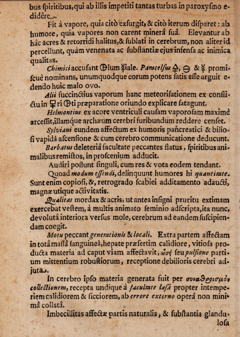 bus fpiritibus,qui ab illis impetiti tantas turbas in paroxyfmo e- didere_j. Fit a vapore, quia cito exfurgit» & cito iterum difparet: ab humore, quia vapores non carent mineri fua. Elevantur ab hac acres & retorridi halitus,& fublati in cerebrum, non aliter id percellunt, quam Venenata ac fubftantiasejusinfenfaac inimica qualitas. C^/Wriaccufant0*lum^iale. ParacelfutQ, 0 &<£ promi- fcue nominans, unumquodque eorum potens fatis efle arguit e- dendo huic malo ovo. Alii fuccindius vaporum hanc meteorifationem ex confli- dnin ¥ri®ti prasparatione oriundo explicare fatagunt. Helmontius ex acore ventriculi caufam vaporofam maxime arceflit,illamque archseum cerebri furibundum reddere cenfet. Sylviani eundem affedum ex humoris pancreatici & bilio- fi vapida afcenfione & cum cerebro communicatione deducunt. Barbatus deleteria facultate peccantes flatus, fpiricibus ani¬ malibus remiftos, in profcenium adducit. Audiri poflunt Anguli, cum res & vota eodem tendant. Quoad modum effindi, delinquunt humores hi quantitate* Sunt enim copiofi, St, retrogrado fcabiei additamento adaudi, inagnas utique adivitatis. Gfoalitas mordax & acriss ut antea infigni pruritu extimam exercebat veftem, a multis animato feminio adfcripta,ita nunc, devoluta interiora verfus mole, cerebrum ad eandem fufcipien- dam coegit. Motu peccant generationis Si locali. Extra partem affedam intotamafla (anguinea,hepateprasfertim calidiore, vitiofa pro- duda materia ad caput viam affedavit,«a^ knpulfione parti¬ um mittentium robuftiorum, receptione debilioris cerebri ad¬ juta-». In cerebro ipfo materia generata fuit per avmS^KTfiov collefttonem, recepta undique a facultate Ufa propter intempe¬ riem calidiorem & ficciorem, ab errore externo operi non mini* ma collata. Imbecillitas afledas parcis naturalis, & fubftantia glandu* lofa