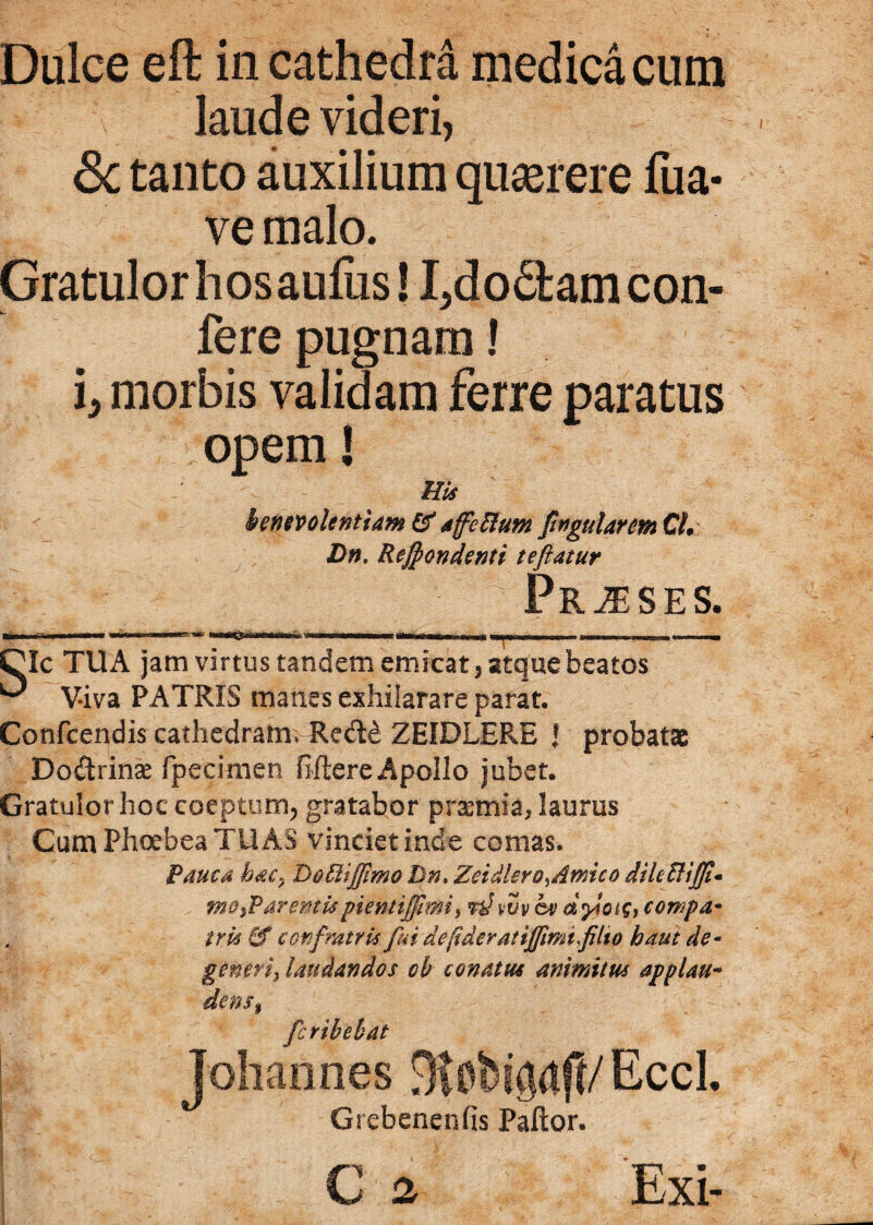 Dulce eft in cathedra medica cum laude videri, <3c tanto auxilium quaerere fua- ve malo. Gratulor hosaufus! I^do&amcon- fere pugnam! i, morbis validam ferre paratus opem! His benevolentiam &affcElum fingularemCL Dn. Reffiondenti teflatur Pr^ses. jiMir iwrTnr <n*wn wmwi—rir whmmmmmme r jj ,m.lJ mshk | Tp rnii nu ■ , w CIc TUA jam virtus tandem emicat, atquebeatos ^ Viva PATRIS manes exhilarare parat. Confcendis cathedramvRe&e ZEIDLERE J probatae Dodirinae fpecimen fiftere Apollo jubet. Gratulor hoc coeptum, gratabor prasmia, laurus Cum Phoebea TUAS vinciet inde comas. Pauca hac, Do&iffimo Dn. Zetdlero,Amico dileHiffi* mo,Varentispicntiffimi, fthvv ev dylcns, cowpa* trk & cor fratris fui de fiderat iffimi fIto haut de- generi, laudandos cb conatus animitm applau- dens, fcribebat Johanhes Slobipj!/ EceL Grebenenfis Pallor.