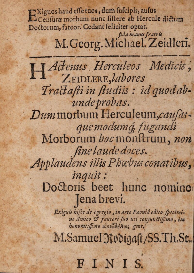 EXiguos haud e fle tuos, duffl fufcipis, aufus Cenfurte morbum nunc liftere ab Hercule didlum Do&orum, fateor. Cedant feliciter optat. fida 'manus fratris M. Georg. Michael. ZeidlerL HABenus, Herculeos Medicis, ZeidlerEj labores fraBa/li in /ludiis : id quodab- unde probas. Dummoihxxm Herculeum, quemodum§ fugandi Morborum hoc monftrum 5 non fine laude doces» Applaudens illis Phoebus conatibus, inquit: Dodoris beet hunc nomine ]ena brevi. Exiguis hi/ce de egregio, in arte Paonid edito;fpcrimi¬ ne Amico (A fautori fuo uti conjunriifilmo, itn « , honorat i/fimo aKtSbi gratj M.Sarauel 9t»Ngafl/SS.Th.St. finis!
