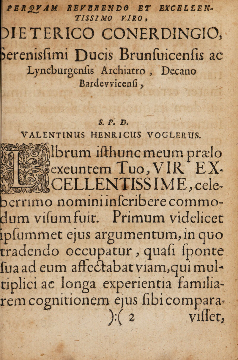 PERgVAM REVERENDO ET EXCELLEN¬ TISSIMO VIRO, t)IETERICO CONERDINGIO, ?erenisfimi Ducjs Brunfuicenfis ac Lyneburgenfis Archiatro , Decano Bardevvicenfi 9 / . s. v, 3. VALENTINUS HENR.ICUS VOGLERUS. lbrum ifthunc meum praelo exeuntem Tuo, VIR EX- CELLENTISS IME, cele¬ berrimo nomini infcriberecommo- umvifumfuit. Primum videlicet pfummet ejus argumentum, in quo radendo occupatur, quafi fponte fuaadeum affeitabat viam,qui mul¬ tiplici ac longa experientia familia¬ rem cognitionem ejus fibi compara* ):( 2 viffet,