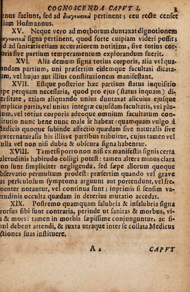 pus faciunt, fed ad iiaywvKa pertinent; ceu refte cenfec liam Hofmannus. XV. Neque vero ad morborum duntaxatdignotionem xymsvca figna pertinent, quod forte cuipiam videri poifit; d adfanitatisetiam accuratiorem notitiam, five totius cor- oris five partium temperamentum explorandum fuerit. XVI. Alia demum figna totius corporis, alia vel qua¬ mdam partium, uni prxfertim eidemque facultati dicata- Jm, vel hujus aut illius conftitutionem manifeflant. XVII. Eftque pofierior haec partium flatus inquifitio epe perquam necefiaria, quod pro ejus (flatus inquam) di- erfitate, etiam aliquando unius duntaxat alicuius ejufque mplicis partis,vel unius integrae cujufdam facultatis, vel plu- tum, vel totius corporis adeoque omnium facultatum con- itutio nunc bene nunc male fe habeat:quamquam vulgo a ledicis quoque fubinde aflfedio quaedam five naturalis five iraternaturalis his illisvc partibus tribuitur, cujus tamen vel ulla vel non nili dubia & obfcura figna habentur. XVIII. Tametfi porro non nifi ex manifeftis fignis certat aletudinis habitudo colligi potefi: tamen altera minus clara on funt (impliciter negligenda, fed fa?pe illorum quoque bfervatio permultum prodeft: praefertim quando vel grave ut periculofum fymptoma arguunt aut portendunt, velfre» uenter notantur, vel continua funt; inprimis fi fenfim va- atudinis occulta quaedam in deterius mutatio accedat. XIX. Poflremo quamquam falubria & infalubria figna rorfus fibi funt contraria, perinde ut fanitas & morbus, vi- i & mors: tamen in morbis fajpiflime conjunguntur» ac fi« <nl debent attendi, & juxta utraque inter fe collataMedicus ftiones fu as inftituere, A * CAPVT I