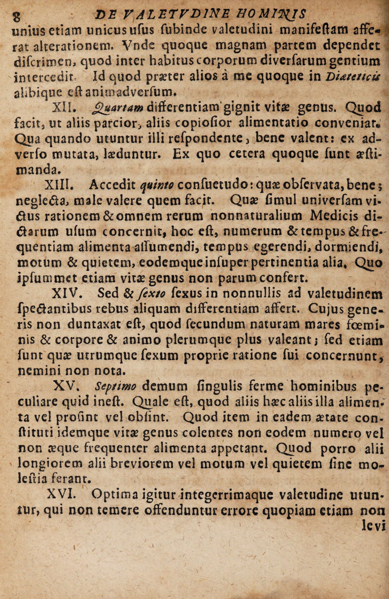 unius etiam unicusufus fubinde valetudini manifeftam affe¬ rat alterationem. Vnde quoque magnam partem dependet difcrimen, quod inter habitus corporum diverfarum gentium intercedite Id quod prseter alios a me quoque in Diatmcit alibique eftanimadverfum. XII. Quartam differentiam gignit vitae genus. Quod facit, ut aliis parcior, aliis copiofior alimentatio conveniar* Qua quando utuntur illi refpondente, bene valent: ex ad- verfo mutata, laeduntur. Ex quo cetera quoque funt ae{li¬ manda. XIII. Accedit quinto confuetudo: quae obfervata, bene; negleda, male valere quem facit. Quae fimul univerfam vi- dus rationem&omnem rerum nonnaturalium Medicis di- darum ufum concernit, hoc eff, numerum & tempus & fre¬ quentiam alimenta allumendi, tempus egerendi, dormiendi, motum & quietem, eodemqueinfuper pertinentia alia. Quo ipfummct etiam vitae genus non parum confert. XIV. Sed & fexto fexus in nonnullis ad valetudinem fpedantibus rebus aliquam differentiam affert. Cujus gene¬ ris non duntaxat eff, quod fecundum naturam mares fcemi» nis & corpore & animo plerumque plus valeant s fed etiam funt quae utrumque fexum proprie ratione fui concernunt, nemini non nota. XV. Septimo demum fingulis ferme hominibus pe¬ culiare quid ineft. Quale eff, quod aiiis haec aliis illa alimen¬ ta vel profint vel obfint. Quod item in eadem aetate con- ftituti idemque vitae genus colentes non eodem numero vel non aeque frequenter alimenta appetant. Quod porro alii longiorem alii breviorem vel motum vel quietem fine mo- leftia ferant. XVI. Optima igitur integerrimaque valetudine utun¬ tur, qui non temere offenduntur errore quopiam etiam non levi \ /