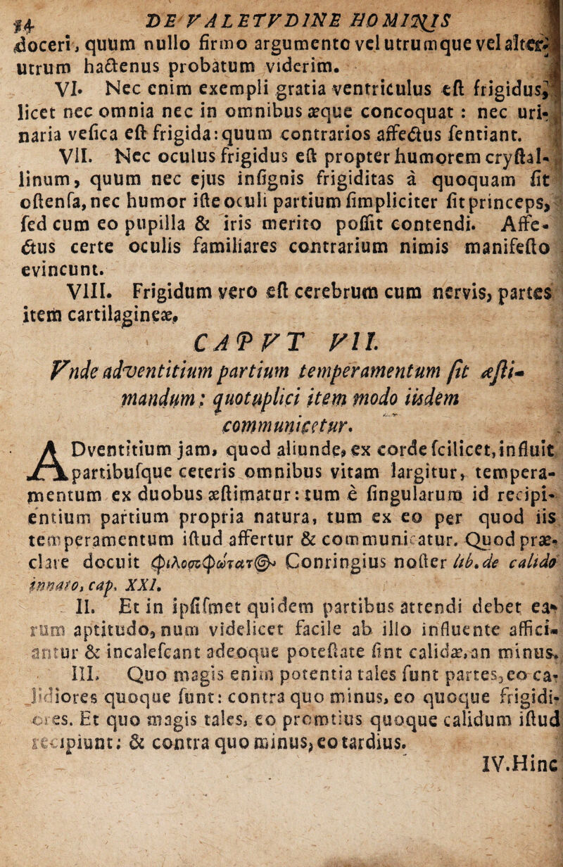 14- DE rALETFDlNE HOMIWJS 1 doceri , quum nullo firmo argumento vel utrumque vel altes:» utrum hattenus probatum viderim. | VI» Nec enim exempli gratia ventriculus eft frigidus» licet nec omnia nec in omnibus atque concoquat: nec uri¬ naria vefica eft frigida:quum contrarios affe&us fentiant, | VII. Nec oculus frigidus eft propter humorem cryftal- linum, quum nec ejus infignis frigiditas a quoquam fit oftenfa.nec humor ifteoculi partium fimpliciter fitprinceps, fed cum eo pupilla & iris merito pofiit contendi. Affe- dtus certe oculis familiares contrarium nimis manifefto evincunt. ; VIII. Frigidum vero eft cerebrum cum nervis, partes item cartilaginea:. i CJ<PFT Vll Fnde adventitiam partium temperamentum fit <ejli- mandam: quotuplici item modo iisdem communicetur. ADventitium jam» quod aliunde» ex corde fcilicet, influit partibufque ceteris omnibus vitam largitur, tempera¬ mentum ex duobus seftimatur: tum e lingularum id recipi¬ entium partium propria natura, tum ex eo per quod iis temperamentum iftud affertur & communicatur. Quod prae¬ clare docuit Qonringius nofter ltb.de calida innato, cap, XXI. - II. Et in ipfifmet quidem partibus attendi debet ea» rum aptjtudo,num videlicet facile ab illo influente affici¬ antur & incalefcant adeoque poteftate flnt calidae,an minus. III, Quo magis eni.it potentia tales funt partes,eo ca¬ lidiores quoque funt: contra quo minus, eo quoque frigidi- ores. Et quo magis tales, eo prcmtius quoque calidum iftud recipiunt; & contra quo minus, eo tardius. IV.Hinc