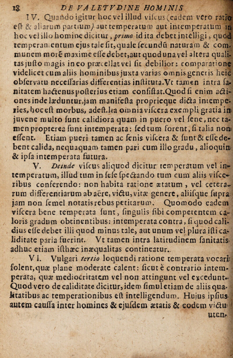 IV. Quando igitnr hoc vel illud vih us (eadem vero ratio efl & aliarum partium/ aut temperaturo aut iiitemperathm j® hoc vel illo homine dicitur, prima id ita debet jntdiigi, quodi temperamentum ejus tale fit,qualefecundu naturam & cora- munera more maxime elfe debet,aut quod una vel altera quali¬ tas jufto magis ineo praecellat vel fit debilior t comparatione videlicet cura aliis hominibus juxta varias ©mnis generis heie obfervatu neceflarias differentias inftituta.Vc tamen intra fa- nitatem hadenuspofterius etiam eonfiftat.Quodfi enim adi» ones inde larduntur,jam manifefta proprieque dida imempe- fiesjfioeeft morbus, adeft.ka omnia vifcera exempli gratia in« juvene multo funt calidiora quam in puero vel fene,nec ta¬ men propterea funt intemperata: fedtum forent, fi talia nom effent. Etiam pueri tamen ac fenis vifcera & funt&effede¬ bent calida, nequaquam tamen pari cum ilio gradu , alioquiti & ipfa intemperata futura. V. Dande vifcus aliquod dicitur temperatum vel in¬ temperatum, illud tum in fefe fpedando tum cum aliis visce¬ ribus conferendo: non habita ratione aetatum , vel cetera¬ rum differentiarum ab aere, vidu, vitae genere, aliifque fupra jam non femel notatis rebus petitarum. Quomodo eadem vifcera bene temperata funt, lingulis fibi competentem ca¬ loris gradum obtinentibus: intemperata contra, fi quod cali¬ dius elfe debet ilii quod minus tale, aut unum vel plura ifti cal¬ liditate paria fuerint. Vt tamen intra latitudinem fanitatis adhuc etiam ifthasc inrequalitas contineatur.. V i. Vulgari tertio loquendi ratione temperata vocari folent.qua: plane moderate calent: ficute contrario intem¬ perata, qua: mediocritatem vel non attingunt vel excedunt- Quod vero de caliditate dicitur, idem fimul etiam de aliis qua¬ litatibus ac temperationibus eft intelligenduro. Hujus ipfiusJ autem cauffa inter homines & ejufdem retatis & eodem vidu-} 4 , uten.