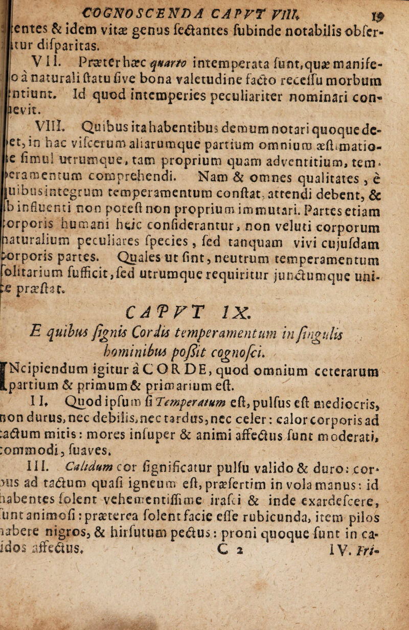 entes & idem vita: genus fetantes fubinde notabilis obfer tur difparitas. VII. Pranerharc quarto intemperata funt,qusemanjfe- o a naturali flatu five bona valetudine facto recelfu morbum |ntiunt. Id quod intemperies peculiariter nominari con- cv.it. Vili. Quibus itahabentibus demum notari quoquede- et,in hac vifcerumaliarumque partium omnium aelimatio- e fimu! utrumcue, tam proprium quam advenritium, tem- Aeramentum comprehendi. Nam & omnes qualitates , e Quibus integrum temperamentum conflat, attendi debent, & b influenti non poteftnon proprium immutari. Partes etiam orporis humani heic confiderantur, non veluti corporum naturalium peculiares fpecies, fed tanquam vivi cujufdam torporis partes. Quales ut fint, neutrum temperamentum olitarium fufficit,fed utrumque requiritur junctumque uhi- praeftut. CAVFT IX. E quibus fignis Cordis temperamentum in fingatis hominibus pofiit cognofci. [Ncipiendum igitur a C O R DE, quod omnium ceterarum partium & primum & primarium eft. 11, Qnodipfuro fi Temperatum eft,pulfuseft mediocris, non durus,nec debilis, nec tardus, nec celer: calor corporis ad :asflum mitis: mores infuper & animi affetfus funt m oderati, tommodi, fuaves. 111. Calidum cor fignificatur pulfu valido & duro: cor* aus ad ta&um qua fi igneum eft, pratfertim in vola manus: id iiabentes folent vehementiflime irafei & inde exardefeere, unt animofi: praeterea folent facie eflfe rubicunda, item pilos aabere nigros, & hirfutum pe&us: proni quoque funt in ca- idos affectus. ■ C 2 IV.fr/-