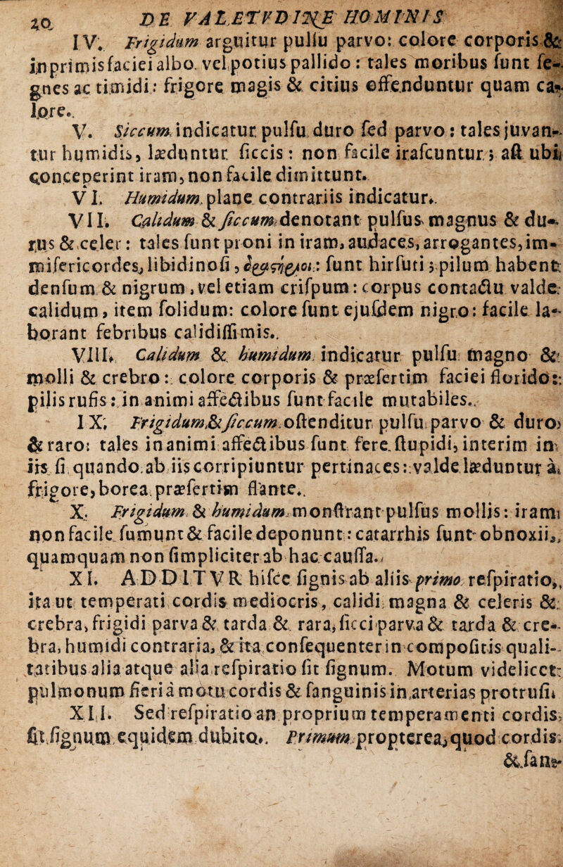 4ct Z>E. FALETFQlliE HOMINIS IV. Frigidum arguitur puliu parvo: colore corporis &• ijipritnis faciei albo, velpotius pallido: tales moribus funt fe- gnes ac timidi ; frigore magis & citius offenduntur quam can¬ iore. 'I V. Siccum. indicatur, pulfu duro fed parvo: tales juvan*. tur humidis, luduntur, ficcis: non facile irafcuntur ; aft ubii conceperint iram3 non facile dimittunt. VI. Humidum.plane contrariis indicatur*. VII. Calidum U ficcum denotant pulfus magnus &du«. rus &,celer: tales funt proni in iram, audaces, arrogantes, im- imfericordesjlibidinofi funt hirfuti 5 pilum habent denfum & nigrum, vel etiam crifpum: corpus conta&u valde- calidum, item folidum: colore funt ejuCdem nigro: facile la«- borant febribus calidiffimis.. VIII. Calidum & humidum, indicatur pulfu: magno &■ molli & crebro: colore corporis & prtefertim faciei florido:-, gilisrufis: in animi affedlibus funt facile mutabiles., IX; Frigidum&Jiccum,oftenditur pulfu; parvo & duro> &raro: tales inanimi affedlibus funt fere.ftupidi, interim in¬ iis fi quando ab iis corripiuntur pertinaces rvalde laeduntur a, frigore, borea prsfertisn flante,. X: Frigidum. & humi dum m o n ftrant p U !fu s mollis: iratm uonfacile fumunt& faciledeponunt :catarrhis funtobnoxii,, quamquam non (impliciter ab hac cauda., X I. ADDITVR hifce fignis ab aliis primo: refpiratio,, ita ut temperati cordis mediocris , calidi magna & ederis &; crebra, frigidi parva & tarda & rara, ficci parva & tarda & ere-- bra.humidi contrarja,&tta confequenter in corapofitis quali¬ tatibus alia atque afia refpiratio fit fignum. Motum videlicct- pulmonum fieri a motu cordis & fanguinis inarterias protrufit XI I. Sed refpiratio an proprium temperamenti cordis, fil fignum eqtiidero dubito,. Prmm pio^wemqaod cordis. &.fans-