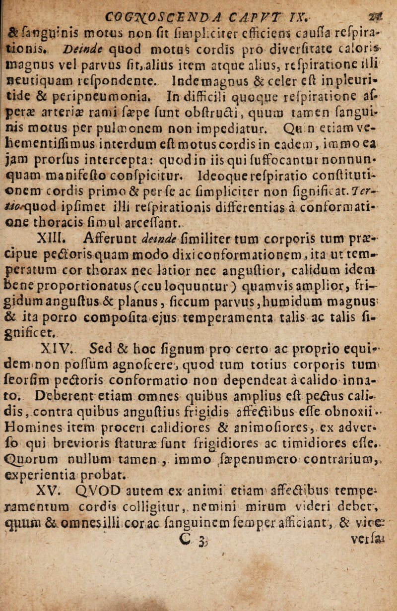 & [anguinis motus non fit fimpliciter efficiens cauda refpira- tionis# Deinde quod motus cordis pro diverfitate caloris* magnus vel parvus finalius item atque alius, refpiratione illi neutiquam refpondente. Indetnagnus & celer eft inpleuri» tide & peripneumonia. In difficili quoque refpiratione af- pera? arteria? rami fa?pe funt obftrudi, quum tamen fangui- nis motus per pulmonem non impediatur. Quin etiam ve- hementiffimus interdum eft motus cordis in eadem, immo ea prorfus intercepta: quod in iis qui fuffocantur nonnun* quam manifefto confpicirur. Ideoquerefpiratio conftituti- enem cordis primo & per fe ac fimplicirer non fignifkat.Ter- tmquod ipfimet illi refpirationis differentias a conformati¬ one thoracis fimul arceffant.. XIII. Afferunt deindefimiliter tum corporis tum prae¬ cipue pedoris quam modo dixi conformationem rita ut tem~ peratum cor thorax nec latior nec anguflior, calidum idem bene proportionatus(ceu loquuntur ) quamvis amplior, fri¬ gidum anguftus& planus, ficcum parvus3humidum magnus & ita porro compolira ejus temperamenta talis ac talis fi- gnificet, XIV* Sed & hoc fignum pro certo ac proprio equi¬ dem non poffum agnofcereyquod tum totius corporis tum feorfim pedoris conformatio non dependeat a calido inna¬ to. Deberent etiam omnes quibus amplius eflpedus cahV dis, contra quibus anguftius frigidis affedibus effe obnoxii •• Homines item proceri calidiores & animofiores, ex adver- fo qui brevioris flaturae funt frigidiores ac timidiores efle.> Quorum nullum tamen , immo .fepenumero contrarium,, experientia probat. XV. QVOD autem ex animi etiam-affedibus tempe¬ ramentum cordis colligitur,, nemini mirum videri debet, quum &,omnesilli cor ac fanguinem fexo per afficiant, & vice C 3, verfai