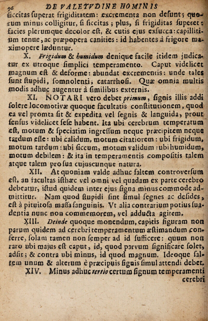 # BS VALttVbWE HOMINIS j&ccitas fuperat frigiditatem: excrementa non defunt; q«o^ fum minus colligitur, fi ficcitas ; plus, fi frigiditas fu petet t facies plerumque decolor eft, & cutis ejus exfuccaicapiliiti- iim tenue, ac prsepopera canities: id habentes i frigore raa» ximopere laeduntur. X. Fngtdum & humidum denique facile itidem judica'» tur ex utroque fimplict temperamento. Caput videlicet magnum eft & deforme: abundat excrementis: unde tales funtftupidi, fomnolcnti» catarrhofi, Quae omnia multis modis adhuc augentur a fimilibus externis. XI, NOTARI vero debet primum, fignis illis addi foierc Jocomotivae quoque facultatis conftitucionem, quod ea vel promta fit & expedita vel fegnis & languida, prout fenfus videlicet fefe habent. Ita ubi cerebrum temperatum ' eft, motum & fpcciatim ingreffum neque praecipitem neque tardum efle: ubi calidum, motum citatiorem : ubi frigidum, motura tardym :ubi ficcutn, motum validum : ubi humidum» motum debilem: & jta in temperamentis compofttis talem atque talem profua cujuscunque natura. XII. At quoniam valde adhuc faltem controverfum eft, an facultas ifthaec vel omni vel quadam ex parte cerebro debeatyr, iftud quidem inter ejus figna minus commode ad¬ mittitur. Nam quod fiupidi fint fimul fegnes ac defides, eft a pituitofa maflafanguinis. Vt alia contrarium potius fua- dentia nunc non commemorem, vel addudta agitem. XIII. Deinde quoque monendum, capkis figuram non parum quidem ad cerebr i temperamentum aeftimandum cora ferre, fqlam tamen nonfemperad id fuflicere: quum noti raro ubi majus eft caput, id, quod parvum fignificare folet» adiit; & contra ubi minus, id quod magnum. Ideoque fal» ££in unum & alterum e praecipuis fignis fimul attendi debet, ?U¥, Mitius adhuc tmiecertum fignum temperamenti ■ - ' cerebri i > L ■' i \ I
