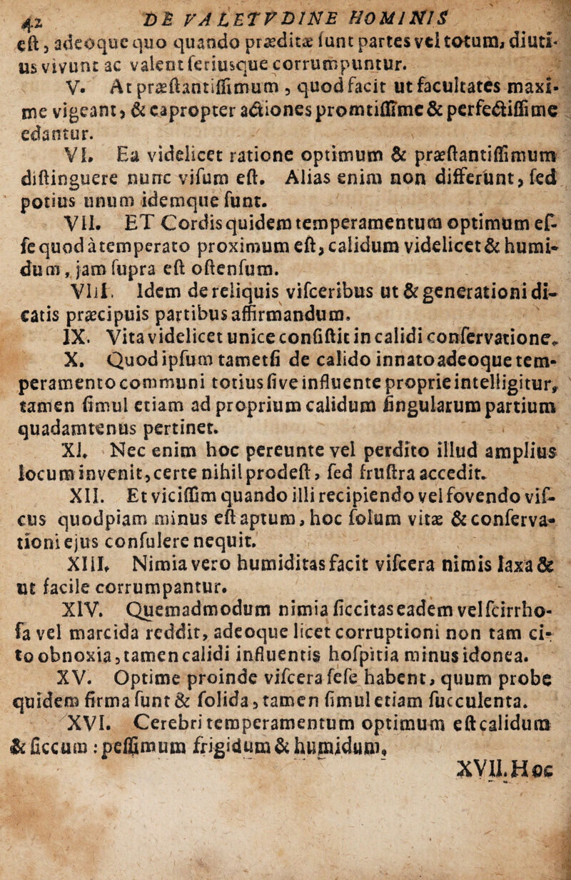 4Z VA LETFDINE HOMINIS eft, adeoque quo quando prxdiue iunt partes vti totum, diuti¬ us vivunt ac valeotferiusque corrumpuntur. V. At praeftantifiimum , quod facit ut facultates maxi¬ me vigeant, & eapropter a&iones promtiffime & perfe&iflime edantur. VI. Ea videlicet ratione optimum & prasftantiflimum diftinguere nunc vifum eft. Alias enim non differunt, fed potius unum idemque funt. VII. ET Cordis quidem temperamentum optimum ef- fe quod a temperato proximum eft, calidum videlicet & humi- duui, jam fupra eft oftenfum. VIil. Idem de reliquis vifceribus ut & generationi di¬ catis praecipuis partibus affirmandum. IX. Vita videlicet unice conGftic in calidi confervatione, X. Quod ipfum tametfi de calido innatoadeoque tem¬ peramento communi totius fi ve influente proprie intelligitur, tamen fimul etiam ad proprium calidum lingularum partium quadamtenus pertinet. XI. Nec enim hoc pereunte vel perdito illud amplius locum invenit, certe nihil prodeft, fed fruftra accedit. XII. Etviciffim quando illi recipiendo vel fovendo vif- cus quodpiam minus eft aptum, hoc fotum vitas & conferva* tioniejus confulere nequit. XIII. Nimia vero humiditas facit vifcera nimis laxa & ut facile corrumpantur. XIV. Quemadmodum nimia ficcitas eadem velfcirrho- fa vel marcida reddit, adeoque licet corruptioni non tam d- to obnoxia,tamen calidi influentis hofpitia minus idonea. XV. Optime proinde vifcera fefe habent, quum probe quidem firma funt& folida, tamen fimul etiam fucculenta. XVI. Cerebri temperamentum optimum eftcalidum tc ficcum ipeffimum frigidum & humidum,