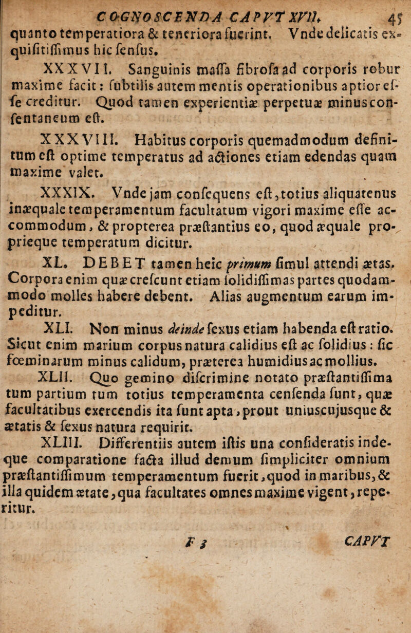 COGNOSCENDA CAPVTxrih 4S quanto temperatiora & teneriora fuerint. Vnde delicatis es» quifitiflimus hic fenfus. XXXVII, Sanguinis mafla fibrofaad corporis robur maxime facit: fubtilis autem mentis operationibus aptior el- fe creditur. Quod tamen experientias perpetuas minus con- fentaneum eft. XXX VIII. Habitus corporis quemadmodum defini¬ tum eft optime temperatus ad adtiones etiam edendas quam maxime valet. * XXXIX. Vnde jam confequens eft,totius aliquatenus inaequale temperamentum facultatum vigori maxime efie ac¬ commodum , & propterea praeftantius eo, quod aequale pro* prieque temperatum dicitur. XL. DEBET tamen heic primum fimul attendi aetas. Corpora enim quae crefcunt etiam iolidiflimas partes quodam¬ modo molles habere debent. Alias augmentum earum im¬ peditur. XLI. Non minus deinde fexus etiam habenda eft ratio. Sicut enim marium corpus natura calidius eft ac folidius: fic foeminarum minus calidum, praeterea humidiusacmollius. XLli. Quo gemino difcrimine notato prsftantiflima tum partium tum totius temperamenta cenfenda funt, quae facultatibus exercendis ita funt apta , prout uniuscujusque & «etatis & fexus natura requirit. XLI1I. Differentiis autem iftis una confideratis inde- que comparatione fia&a illud demum fimpiiciter omnium prsftantiffimum temperamentum fuerit,quod inmaribus,& ilia quidem state,qua facultates omnesmaxitne vigent, repe* ritur. fi CAPFT