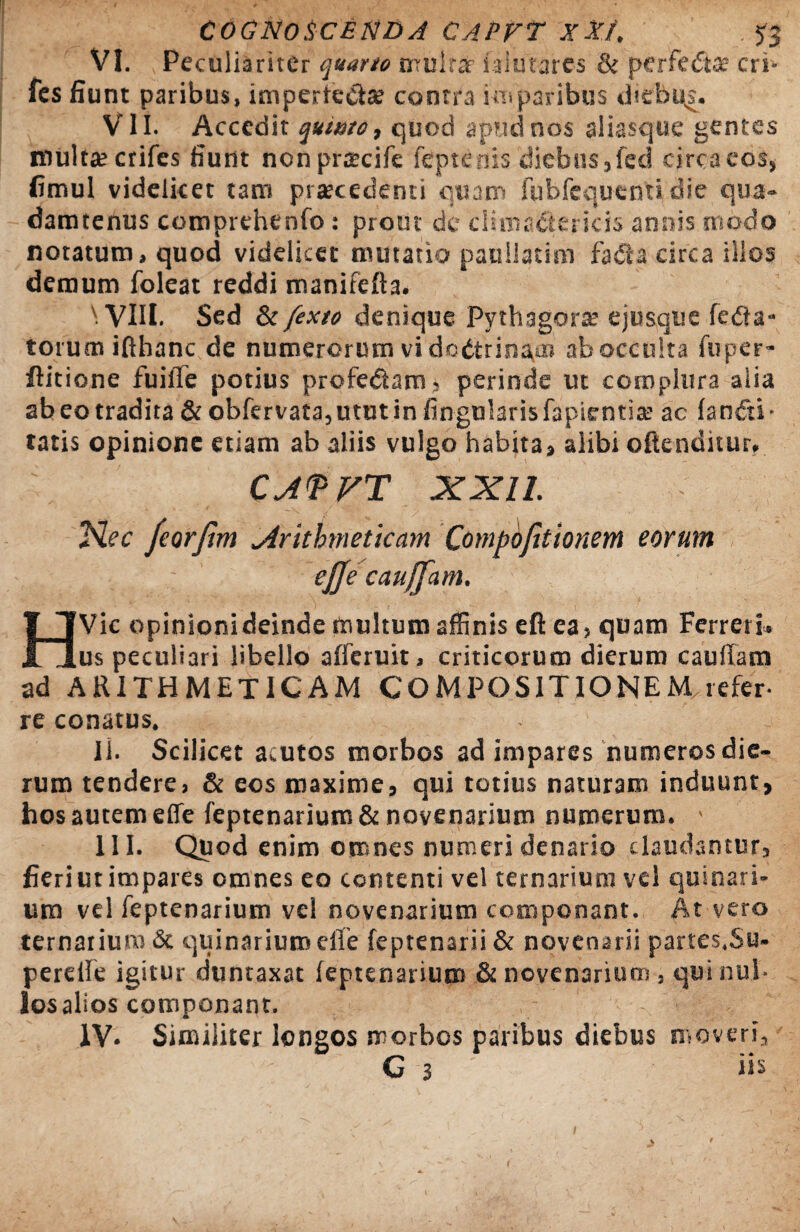 VI. Peculiariter quarto mulrar faiutares & perfedta? cri- fes fiunt paribus, imperfecta; contra imparibus diebqs. VII. Accedit quinto, quod apfidnos aliascjue gentes multa; crifes fiunt nonprtecife feptenis diebus,feci circaeos, fimul videlicet tam prtecedenti quam fubfequenti die qua» damtenus comprehenfo: prout de ciuna&encis annis modo notatum, quod videlicet mutatio paullatim fada circa illos demum foleat reddi manifefta. N VIII- Sed & fexto denique Pythagora: ejusque fe£ta- torum ifthanc de numerorum vi dedtrinam ab occulta fuper- ftitione fuifie potius proferam, perinde ut complura aiia ab eo tradita & obfervata,ututin lingularis fapientis ac lantfti- tatis opinione etiam ab aliis vulgo habita, alibi offenditur, CJ<PFT XXII. ,“Hec feorjhn ^Arithmeticam Compofitionem eorum ejje caujfam. HVic opinioni deinde multum affinis eft ea, quam Ferret i. us peculiari libello alferuit, criticorum dierum cauffam ad ARITHMETICAM COMPOSITIONEM refer- re conatus. II. Scilicet acutos morbos ad impares numeros die¬ rum tendere, & eos maxime, qui totius naturam induunt, hos autem effe feptenariuro & novenarium numerum. III. Quod enim omnes numeri denario claudantur, fieriut impares omnes eo contenti vel ternarium vel quinari¬ um vel feptenarium vel novenarium componant. At vero ternarium & quinarium effe feptenarii & novenarii partes.Su- pereffe igitur duntaxat feptenarium & novenarium , qui nul¬ los alios componant. IV. Similiter longos morbos paribus diebus moveri, 11 ' G 3 ' Hs