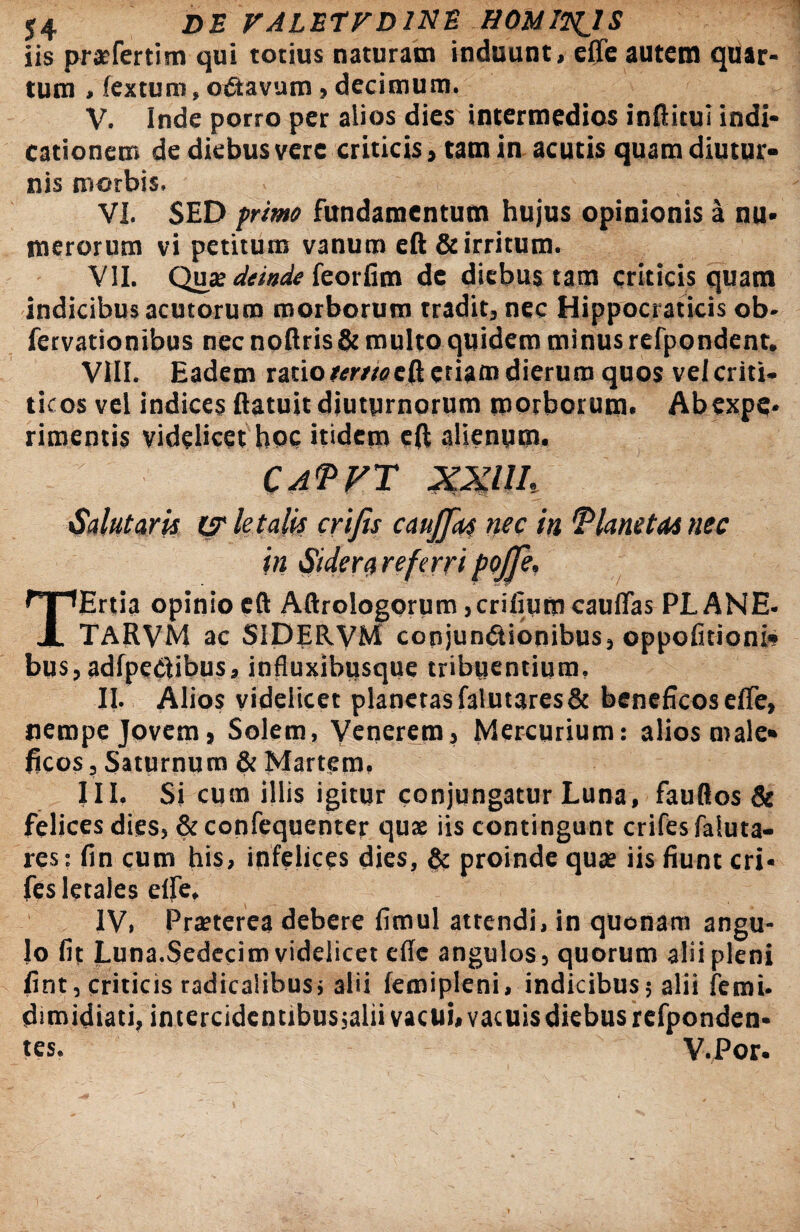 iis praefertim qui totius naturam induunt, effe autem quar¬ tum , (extum, oCtavum, decimum. V. Inde porro per alios dies intermedios inftitui indi¬ cationem de diebus vere criticis, tam in acutis quam diutur¬ nis morbis. VI. SED primo fundamentum hujus opinionis a nu¬ merorum vi petitum vanum eft & irritum. VII. Qu» deinde feorfim de diebus tam criticis quam indicibus acutorum morborum tradit, nec Hippocraticis ob- fervationibus nec noftris & multo quidem minus refpondent. VIII. Eadem ratio wweft etiam dierum quos velcriti- ticos vel indices (latuit diuturnorum morborum- Ab expe¬ rimentis videlicet hoc itidem eft alienum. CaPVT XXUL Salutaris letalis eri fis caujjks nec in 'Planetas nec in Sidera referri pojfi, TErtia opinio eft Aftrologorum,erilium cauffas PLANE- TARVM ac SIDERVM conjunctionibus, oppofitioni* bus, adfpeCtibus, influxibusque tribuentium. II. Alios videlicet planctasfalutares& beneficose(Te, nempe Jovem, Solem, Venerem, Mercurium: alios male¬ ficos , Saturnum & Martem. III, Si cum illis igitur conjungatur Luna, fauftos & felices dies, & confequenter quse iis contingunt crifes faluta- res: fin cum his, infelices dies, & proinde quae iis fiunt cri¬ fes letales elfe, IV, Praeterea debere fimul attendi, in quonam angu¬ lo fit Luna.Sedecim videlicet cfie angulos, quorum alii pleni fint, criticis radicalibus; alii femipleni, indicibus; alii femi- dimidiati, intercidentibus;alii vacui, vacuis diebus rcfponden- tes. V.Por.