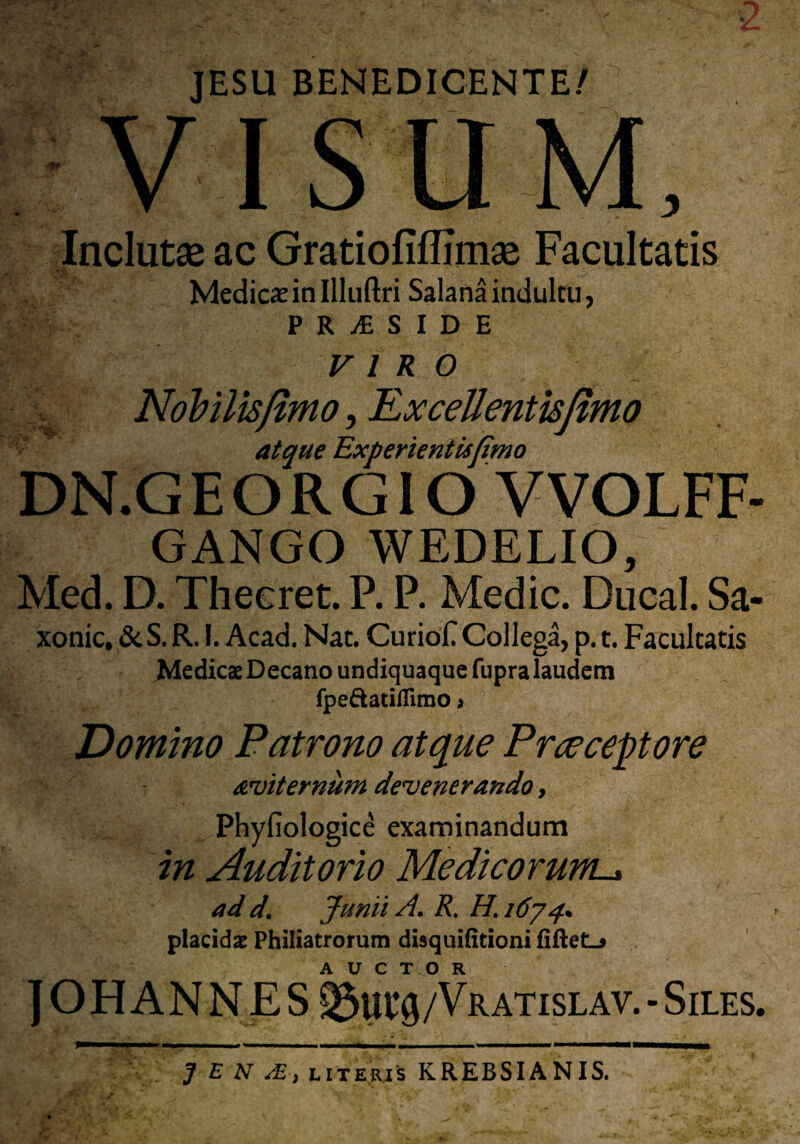 JESU BENEDICENTE/ VISUM, Inclutae ac Gratiofiflimae Facultatis Medicx in Illuftri Salana indultu, PR^SIDE VIRO Nobilis fimo, ExceUentisfimo atque Experientisfimo DN.G E O R GIO VVOLFF- I GANGO WEDELIO, Med. D. Thecret. P. P. Medie. Ducal. Sa- xonic, &S. R. I. Acad. Nat. CurioC Collega, p. t. Facultatis Medicae Decano undiquaque fupra laudem fpe&atiflimo * Domino Patrono atque Prceceptore aeviternum devenerando, Phyfiologice examinandum in Auditorio Medicorum-* ad d. Junii A. R. H. 1674* placidae Philiatrorum disquifitioni fiftetL* ] OHANN ES ®iu#/Vr atislav.- Siles. J E N dE., literis KREBSIANIS.