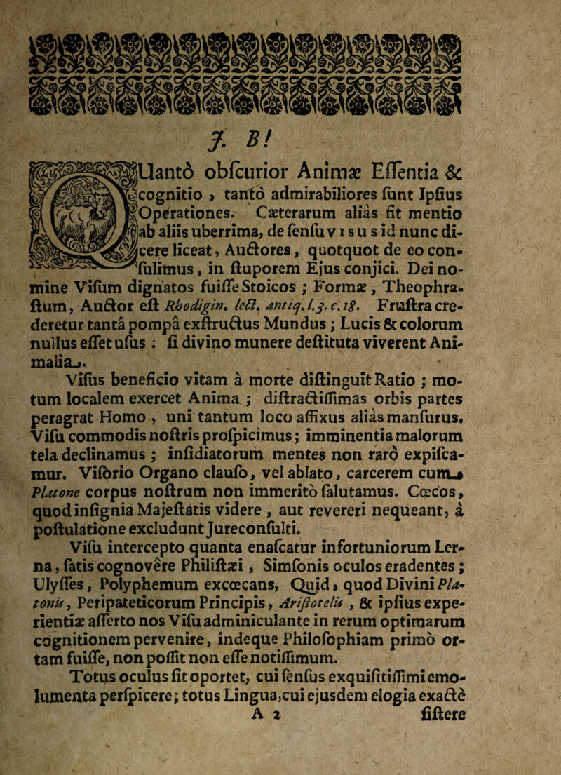 I jUanto obfcurior Anima: Eflentia & [cognitio > tanfo admirabiliores funt Ipfius ^Operationes. Ceterarum alias fit mentio ab aliis uberrima, de fenfu vis u s id nunc di- jcere liceat, Auftores, quotquot de eo con- Tulitnus, in ftuporem Ejus conjici. Dei no¬ mine Vifiim dignatos fuiffe Stoicos ; Formae, Theophra- ftum, Auftor eft Rbodigin. lett. antiq, l.j. c. i$. Fruftra cre¬ deretur tanta pompa exftru&us Mundus; Lucis 8c colorum nullus effet ufus ; fi divino munere deftituta viverent Ani- malia^. Villis beneficio vitam a morte diftinguit R.atio ; mo¬ tum localem exercet Anima ; diftra&iilimas orbis partes peragrat Homo , uni tantum loco affixus alias manfurus. Vifu commodis noftris prolpicimus; imminentia malorum tela declinamus ; infidiatorum mentes non raro expifca- mur. Vilbrio Organo claufo, vel ablato, carcerem cum-j jPlatone corpus noftrum non immerito falutamus. Ccecos, quodinfigniaMajeftatis videre , aut revereri nequeant, a poftulatione excludunt Jureconfulti. Vifu intercepto quanta enalcatur infortuniorum Ler¬ na , fatis cognovere Philiftaei, Simfonis oculos eradentes; Ulyffes, Polyphemum excoecans, Quid > quod Divini Pla¬ tonis, Peripateticorum Principis, Ariftotelis , & ipfius expe¬ rientiae afferto nos Vifu adminiculante in rerum optimarum cognitionem pervenire, indeque Philofophiam primo or¬ tam fuiffe, non poflit non effe notiflimum. Totus oculus fit oportet, cui fenfus exquifitiffimi emo¬ lumenta perlpicere; totus Lingua,cui ejusdem elogia exafte A z fiftere