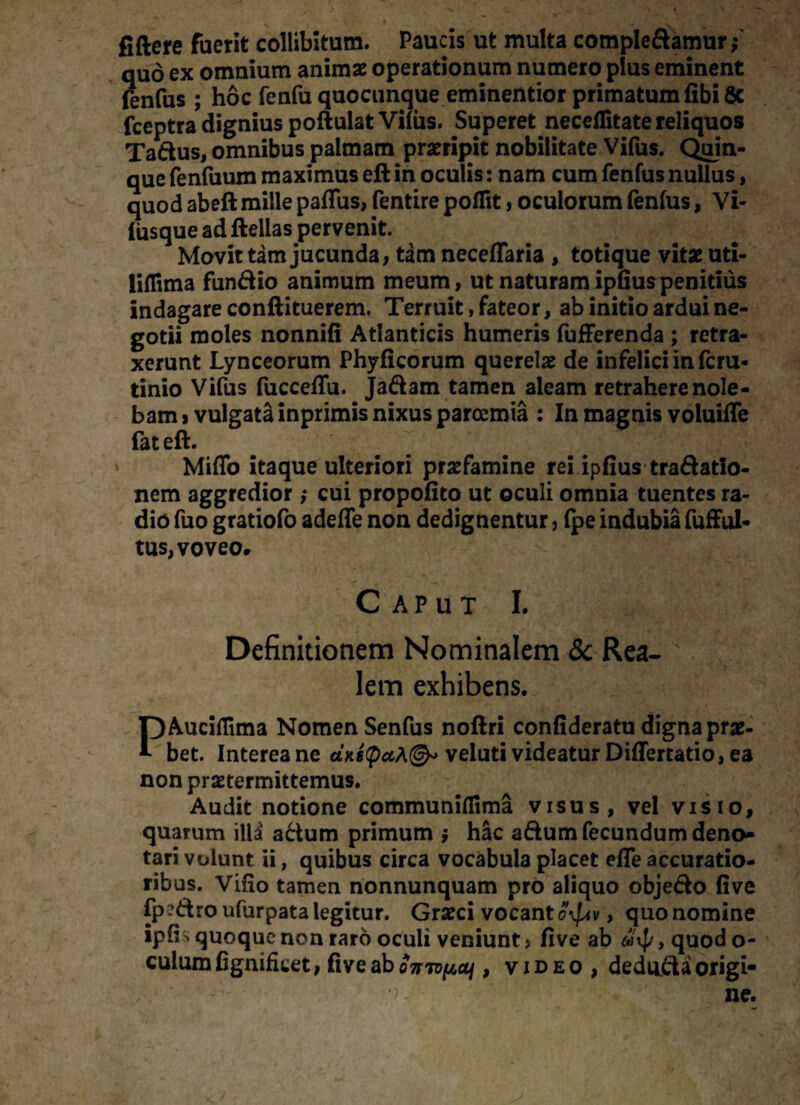 fiftere fuerit collibitum. Paucis ut multa comple&amur,- quo ex omnium animae operationum numero plus eminent fenfus ; hoc fenfu quocunque eminentior primatum fibi 8c fceptra dignius poftulat Vilus. Superet neceflitate reliquos Taftus, omnibus palmam praeripit nobilitate Vifus. Quin¬ que fenfuum maximus ell in oculis: nam cum fenfus nullus, quod abeft mille paffus, fentire poflit, oculorum fenfus, Vi- liisque ad ftellas pervenit. Movit tam jucunda, tam neceflaria , totique vitae uti- liflima funftio animum meum, ut naturam ipfiuspenitius indagare conftituerem. Terruit, fateor, ab initio ardui ne¬ gotii moles nonnifi Atlanticis humeris fufferenda ; retra¬ xerunt Lynceorum Phyficorum querelae de infelici in fcru- tinio Vifus fucceffu. Jaftam tamen aleam retrahere nole¬ bam i vulgata inprimis nixus paroemia : In magnis voluifle fat eft. Miflb itaque ulteriori praefamine rei ipfius traftatio- nem aggredior; cui propofito ut oculi omnia tuentes ra¬ dio fuo gratiofo adeffe non dedignentur, fpe indubia fufful- tus, voveo. Caput I. Definitionem Nominalem & Rea- lem exhibens., .j PAuciflima Nomen Senfus noftri confideratu digna prae¬ bet. Interea ne «*«£«*©* veluti videatur Differratio, ea non praetermittemus. Audit notione communiflima visus, vel visio, quarum illd a&um primum $ hac a&um fecundum deno»» tari volunt ii, quibus circa vocabula placet efle accuratio¬ ribus. Vifio tamen nonnunquam pro aliquo objefto five fp ?6tro ufurpata legitur. Graeci vocant o^v, quo nomine ipfh quoque non raro oculi veniunt, five ab , quod o- culumfignificet, fiveaboTrn^a/, video , deduftaorigi-
