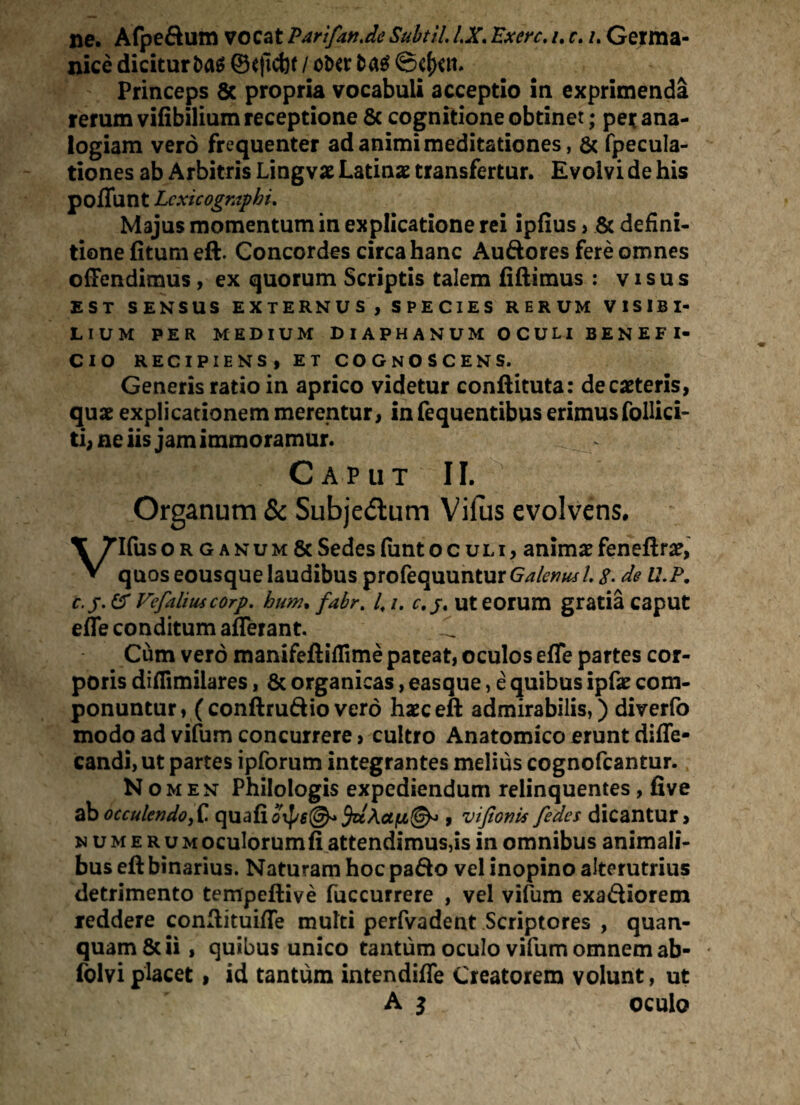 ne. Afpeftum vocat Par i fande Subtil. IX. Exerc. /. r. /. Germa¬ nice dicitur i)a$ ©eficbt / ot>er ©c{kii. Princeps 8c propria vocabuli acceptio in exprimenda rerum vifibilium receptione & cognitione obtinet; per ana¬ logiam vero frequenter ad animi meditationes, & fpecula- tiones ab Arbitris Lingvo Latinae transfertur. Evolvi de his poffunt Lcxicographi. Majus momentum in explicatione rei ipfius > & defini¬ tione fitumeft. Concordes circa hanc Auftores fere omnes offendimus , ex quorum Scriptis talem fiftimus : visus EST SENSUS EXTERNUS , SPECIES RERUM VISIBI¬ LIUM PER MEDIUM DIAPHANUM OCULI BENEFI¬ CIO RECIPIENS, ET COGNOSCENS. Generis ratio in aprico videtur conftituta: deciteris, quae explicationem merentur, in fequentibus erimus follici- ti, ne iis jam immoramur. Caput II. Organum & Subjedlum Vilus evolvens. Vlfuso r g anum & Sedes (unt oculi, animx feneftr#, quos eousque laudibus profequunturG^>m/. %. de U.P. c. /. er Vefaliiucorp. bim, fabrt 4 /. c. ut eorum gratia caput effe conditum afferant. Cum vero manifeftillime pateat, oculos effe partes cor¬ poris difiimilares, & organicas, eas que, e quibus ipfae: com¬ ponuntur, (conftruftiovero haeceft admirabilis,) diverfo modo ad vifum concurrere, cultro Anatomico erunt diffe- candi, ut partes ipforum integrantes melius cognofcantur. N omen Philologis expediendum relinquentes , five ab occulendo,C quali , vifioni* fedes dicantur, numeru m oculorum fi attendimus,is in omnibus animali¬ bus eft binarius. Naturam hoc pa&o vel inopino alterutrius detrimento tempeftive fuccurrere , vel vifum exa&iorem leddere confiituiffe multi perfvadent Scriptores , quan- quam&ii, quibus unico tantum oculo vifum omnem ab- folvi placet, id tantum intendiffe Creatorem volunt, ut A i oculo