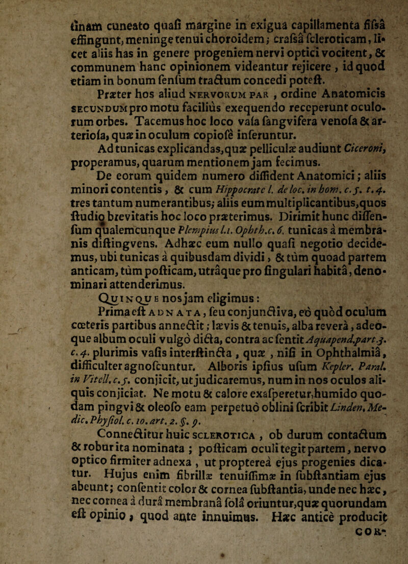tinam cuneato quafi margine in exigua capillamenta fifsa effingunt, meninge tenui choroidemcrafsa fcleroticam, li¬ cet aliis has in genere progeniem nervi optici vocitent, 8c communem hanc opinionem videantur rejicere , id quod etiam in bonum fenfum traftum concedi poteft. Praeter hos aliud nervorum par , ordine Anatomicis SEcuNDUMpro motu facilius exequendo receperunt oculo¬ rum orbes. Tacemus hoc loco vafa fangvifera venofa 6c ar^ teriofa*quae in oculum copiofe inferuntur. Ad tunicas explicandas,quae pelliculae audiunt Ciceroni, properamus, quarum mentionem jam fecimus. De eorum quidem numero diffident Anatomici; aliis minori contentis, 8c cum Hippocrate i deloc. inhom. c.j. t.4. tres tantum numerantibus,- aliis eum multiplicantibus,quos ftudig brevitatis hoc loco praeterimus. Dirimit hunc diflen- fum qualemcunque VUmpiusLu Ophth^c, 6. tunicas a membra¬ nis diftingvens. Adhaec eum nullo quafi negotio decide¬ mus, ubi tunicas a quibusdam dividi > & tum quoad partem anticam, tum pofticam, utraque pro fingulari habita, deno¬ minari attenderimus. Quinque nos jam eligimus: Prima eft adn at a, feuconjunfliva,eo quod oculum coeteris partibus anneftit; laevis & tenuis, alba revera, adeb- que album oculi vulgo difta, contra ackntitdguapend.partj. c.y. plurimis vafis interftinfta , quae , nifi in OphthalmiS, difficulter agnofcuntur. Alboris ipfius ufum Kepler. PamL in VitelL c.j. conjicit, ut judicaremus, num in nos oculos ali¬ quis conjiciat. Ne motu & calore exafperetur,humido quo¬ dam pingvi&oleofo eam perpetuo oblini CctibitLindeniMe- dic, Phyfeol. c. 10, art. 2. §. 9. Conneftitur huic sclerotica , ob durum conta&utn & robur ita nominata ; pofticam oculi tegit partem, nervo optico firmiter adnexa , ut propterea ejus progenies dica¬ tur. Hujus enim fibrillae tenuiffimse in fubftantiam ejus abeunt; confentit color & cornea fubftantia, unde nec haec, nec cornea a dura membrana fol5 oriuntur,quae quorundam eft opinio * quod a$te innuimus. Haec antice producit COR-