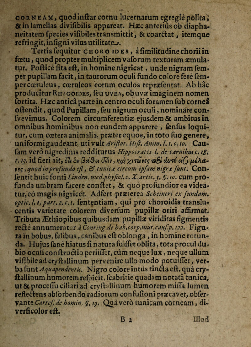 & in lamellas divifibilis appareat. Haec anterius ob diapha- neitatem fpeciesvifibilestransmittit, &coardat, itemque refringit, infigni vifus utilitate^. Tertia fequitur choro id es, afimilitudinechoriim fcetu, quod propter multiplicem vaforum texturam aemula- tur. Podice fita ed, in homine nigricat, unde nigram fem- per pupillam facit, in taurorum oculi fundo colore fere fem- per coeruleus, coeruleos eorum oculos repraefentat, Ab hac producitur Rh^goides, feuuvEA, obuvae imaginem nomen fortita. Haec antica parte in centro oculi foramen fub cornei oftendit, quod Pupillam, feu nigrum oculi, nominare con- fvevimus, Colorem circumferentiae ejusdem & ambitus in omnibus hominibus non eundem apparere , fenfus loqui- tur, cum ccctera animalia, praeter equos, in toto fuo genere, uniformi gaudeant, uti v\&itAriftot. Hift»Anim. /. /. c. io. Cau- fam vero nigredinis redditurus t. ij, id fieri ait, oli cv 3?iv, v$g, quod in profundo eft, & tunicae circum ipfam nigra funt. Con- fentit huic fonti Linden. med.phyficLc. X. arttc.j. §. 10. cum pro¬ funda umbram facere condet, & quo profundior ea videa¬ tur, eo magis nigricet. Adfert praeterea Scheincri ex fundam. Gptic. I, /. part. 2. c. i. fententiam, qui pro choroidis translu- centis varietate colorem diverfum pupillae oriri affirmat Tributa iEthiopibus quibusdam pupillae viriditas figmentis rede annumeratur a Conring.de bab.corp.mut.caufp. 122. Figu¬ la in bobus, felibus, canibus ed oblonga, in homine rotun¬ da. Hujus fane hiatus fi natura fuifiet oblita, tota procul du¬ bio oculi conftrudio periiflet, cum neque lux, neque ullum vifibileaderydaliinum peryenire ullo modo potaiflet, ver¬ ba funt AquapendentU. Nigro colore intus tinda ed, qua cry- dallinum humorem refoicit» fcabritie quadam notata tunica, ut &proceflu ciliari ad cryddlinum humorem miffa lumen refledens ablbrbendo radiorum confufioni praecavet, obfer- yante Cartefde homin, §t 19, Qua vero tunicam corneam, di- yerficolor ed. B 2 Hippocrates L de carnibut c. 18* yyftj xnzcveg duro &iQ Illud