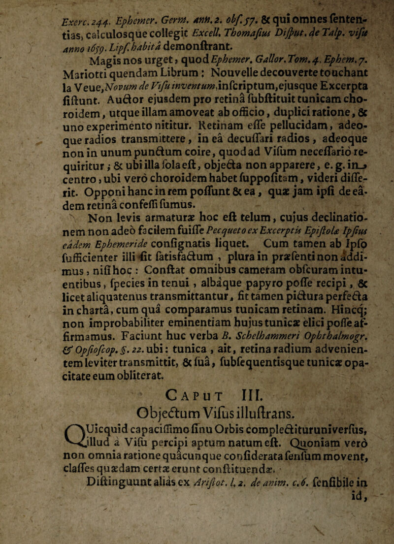 Exere. 244. Ephemcr. Gem. mn. 2. obf.py. & qui omnes fenten- tias» calculosque collegit Excel7. Thomafius DiJput.deTalp. vifa amo 1659. Liff habita demonftrant. Magis nos urget > quod Ephemer. Ephem. 7. Mariotti quendam Librum: Nouvelle decouverte touchant la Veu e,Novum de Vi/tt inventum, infcriptum,ejusque Excerpta fiftunt. Audor ejusdem pro retina fubftituit tunicam cho- roidem, utque illam amoveat ab officio, duplici ratione, 5c uno experimento nititur. Retinam effe pellucidam , adeo- que radios transmittere, in ea decuffari radios , adeoque non in unumpundum coire, quod ad Viftim neceflario re¬ quiritur i & ubi illa fola eft, objeda non apparere, e. g. in_> centro , ubi vero choroidem habet fuppofitam, videri differ rit. Opponi hanc in rem poffunt8c ea, quae jam ipfi de ea¬ dem retina confeffi fumus. S Non levis armaturae hoc eft telum, cujus declinatio¬ nem non adeo facilem fuiffe Pecqueto ex Excerptis EpifioU Ipfius eadem Ephemeride confignatis liquet. Cum tamen ab Ipfo fufficienter iili fit fatisfadum , plura in praefenti non addi¬ mus j nifihoc : Conftat omnibus cameram obfcuram intu- entibus, fpecies in tenui, albaque papyro poffe recipi, 8c licet aliquatenus transmittantur, fit tamen pidura perfeda in charta, cum qua comparamus tunicam retinam. Hincq; non improbabiliter eminentiam hujus tunicas elici poffe af¬ firmamus. Faciunt huc verba B. Schelhammeri Ophthalmogr. & Opfiofcop. §. 22. ubi: tunica , ait, retina radium advenien¬ tem leviter transmittit, Scfua, fubfequentisque tunicae opa¬ citate eum obliterat. Caput III. Objedum Vifus illuftrans. QUicquid capaciffimo ffnu Orbis compledituruniverfus, jllud a Vifu percipi aptum natum eft. Quoniam vero non omnia ratione quacunque corifideratafeniummovent, Claffes quaedam certa erunt conftituendas. • Diftinguunt alias ex An fiat, /. 2, deanim. c,6. fcnfibilein