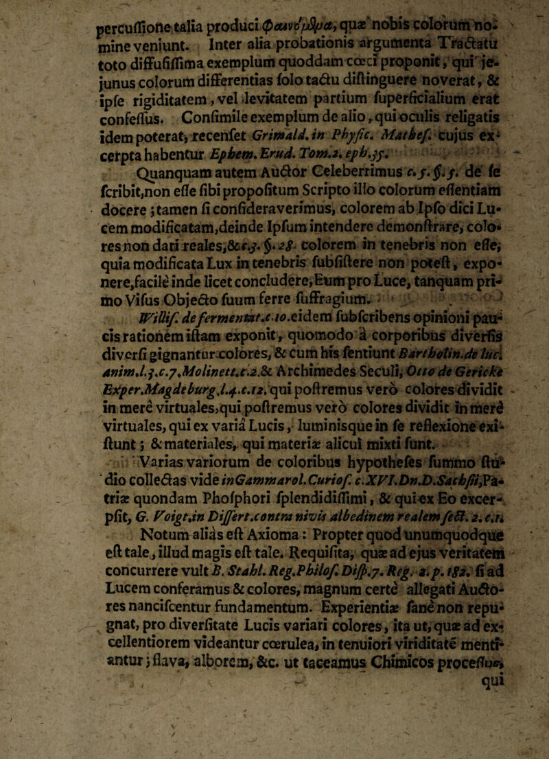 percuffione talia produci QcuvdfjSIpa, quae nobis colorum no^ mine veniunt. Inter alia probationis argumenta Tra&atu toto difFufilTima exemplum quoddam cceci proponit, qui je¬ junus colorum differentias folo tadu diftinguere noverat, & ipfe rigiditatem, vel levitatem partium fuperficialium erat confelTus. Confimile exemplum de alio, qui oculis religatis idem poterat * recenfet Grimald. in Pbyfic. Matkef. cujus ex¬ cerpta habentur Epbem. Erud. Tom.2. epb.jj. Quanquam autem Au&or Celeberrimus c.de (e fcribit,non eflfe fibi propofitum Scripto illo colorum eflentiam docere; tamen fi confideraverimus, colorem ab Ipfo dici Lu¬ cem modificatam,deinde Ipfum intendere demonftrare, colo* res non dari reales,&<v. colorem in tenebris non effe; quia modificata Lux in tenebris fubfiftere non poteft, expo¬ nere,facile inde licet concludere,Eum pro Luce, tanquam pri¬ mo Vifus Objedo fuum ferre fuffragium. Willif. defermentat.cto.cidem fubfcribens opinioni pau¬ cis rationem iftam exponit, quomodo a corporibus diverfis diverfi gignantur colores, & cum his fentiunt Bartbotin.de luci anim.l,i.c.y .Moline tt.c. 2 & Archimedes Seculi, Otto de Gericke ExperMagdeburgJ.+.cj2.qui poliremus vero colores dividit in mere virtuales,qui poliremus vero colores dividit inmerS virtuales, qui ex varia Lucis, Iuminisque in fe reflexione exi- fiunt; & materiales, qui materiae alicui mixti funt. ' Varias variorum de coloribus hypothefes fummo fiti- dio colledas videinGammarol.Curiof. c.XVLDn.D.Sacbfiijrz* triae quondam Pholphori fplendidiflimi, & qui ex Eo excer- pfit, G. Voigt.in Differt.contra nivis albedinem realemfeft. 2. c.u Notum alias eft Axioma: Propter quod unumquodque eft tale, illud magis eft tale. Requifita, quae ad ejus veritatem concurrere vult B. Stahl. Reg.Pbilof Diff.y. Reg. 2. p. 182. fi ad Lucem conferamus & eoiores, magnum certe allegati Au&o- res nancifcentur fundamentum. Experientiae fanenon repu- -N gnat, pro diverfitate Lucis variari colores, ita ut, quae ad ex¬ cellentiorem videantur coerulea, in tenuiori viriditate menti¬ antur 5 flava, alborem, &c. ut taceamus Chimicos procetfu*»