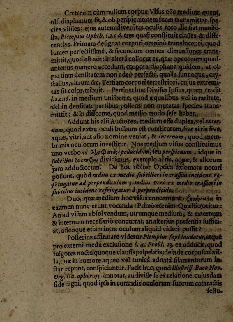 r / / C ceterum cum nullum corpus Vifus ede medium queat, nifi diaphanum fit>& ob .p^fpieuitatem luam transmittat fpe- cies vifiles *, ejus autem diverfitas oculis toto die fiat manife- fta, Plempius Ophtb. Lz.c 6. tres quali conftituit clafles & diffe¬ rentias. Primam defignat corpori omnino translucenti, quod lumen perfediflime, & fecundum omnes dimenfiones trans¬ mittit,quod eft aer: in altera coMoca^ ea,quae opacorum quad- antenus numero accedunt, fluidem, at 0)5 partium denfitatem non ad$o perfere, qualia funt aqua, crjr- ftallus,vitrum &c. Tertiam corpori terreftriori, cujus extremi¬ tas fit color,tribuit. Pertinet huc Divifio Ipfius.quam tradit I.2.C.16. in medium uniforme, quod aequalibus vel in raritate, vel in denfitate partibus pollens non mutatas fpecies trans¬ mittit; & in difforme, quod me dio modo fefe habete Addunt his alii Au&ores* medium efle duplex,vel exter. nutHy quod extra oculi bulbum eft confticutum,five aeris five, aquae, vitri,aut alio nomine veniat, & internum, quod mem¬ branis oculorum inveftitur. Nos medium vifus conftituimus uno verbo to 2t&<Pa\hipelldcidumi{e\iperjpicuum , idque in fubtilius ticmfius dividimus, exemplo aeris, aquse, & aliorum jam addudorum. De hoc obiter Optida axiomata notari po fiunt, quod radius ex medio fubtilioriin crajfm incidens re• f Yingatur ad perpendiculum * radius vero ex medio crajfiori in fubtilius incidens refringatur d perpendtpela^rXoh^ti >d Duo, qu* medium hoc vifus concernunt, ^rwipctiu in examen nunc erunt vocanda: Primo etenim Quseftio;oritur : An ad vi%m abfolvendum, utrumque medium, & extermjm & internum neceflario concurrat, an alterius pratentia fuffici? at, adeoque etiam intra oculum aliquid videri poflit ? Pofterius affirmare videtur Plempius fiepi laudatus >atque pro externi medii exclufione /.4. Probi. 23. ea adducit, quod fulgores nodu quoque claufis palpebris,-deinde corpufcula ii- la,quarin humore aqueo vel tunica adnata filamentorum in¬ dar repunt, confpiciantur. Facit huc, quodlllujirijf BacoNov• Orglli 2. aphoriff, annotat, audivifle fe ex relatione cuj*usdam fide digni, quod ipfe in curandis oculorum fuorum cata radis ■j- ' 5 feftu* A I