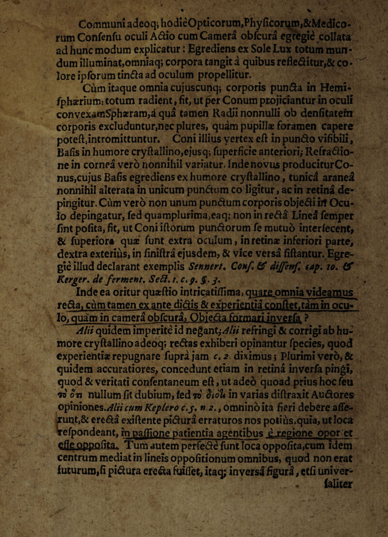 Communi adeoq; hodieOpticorum,Phyficorum,&Medico- rumConfenfu oculi Adio cum Camera obfcura egregii cotfata ad hunc modum explicatur: Egrediens ex Sole Lux totum mun¬ dum illuminat,omniaq; corpora tangit a quibus refleditur,& co¬ lore ipforum tinda ad oculum propellitur. Cum itaque omnia cujuscunq; corporis punda in Hemi- fphasriumt totum radient, fit, ut per Conum projiciantur in oculi convexamSphasram,a qua tamen Radii nonnulli ob denfitatem corporis excluduntur,nec plures, quam pupillas foramen capere poteftjntromittuntur. Coni illius vertex eft in pundo vifibili, Bafis in humore cryftallino,ejusq; fuperficie anteriori,- Refradio- ne in cornea vero nonnihil variatur. Inde novus produciturCo- nus,cujus Bafis egrediens ex humore cryftallino, tunica aranei nonnihil alterata in unicum pundum co ligitur, ac in retina de¬ pingitur. Cum vero non unum pundum corporis objedi iit Ocu¬ lo depingatur, fed quamplurima>eaq; non in reda Lined femper fintpofita, fit, utConiiftorum pundorum fe mutuo interfecent, & fuperiora quas funt extra oculum, in retinas inferiori parte, dextra exterius, in finiftra ejusdem, & vice versa fiftantur. Egre¬ gie illud declarant exemplis Seu nere. Confi & dijjenf, eap, io. Cf Kerger. de ferment. Se61, i. c. g. §. S* Inde ea oritur quasftio intricati/fima, quate omnia videamus redaT cum tamen ex ante didis & experientia confiet^am in ocu« lo, quam in camera obfcura, Objeda formari inverfa ? Alit quidem imperite id negant^AVti refringi & corrigi ab hu¬ more cryftallino adeoq; redas exhiberi opinantur fpecies, quod experientias repugnare fuprajam c. 2 diximus; Plurimi vero, & quidem accuratiores, concedunt etiam in retina inverfa pingi, quod & veritati confentaneum eft, ut adeo quoad prius hoc feu 70 on nullum fit dubium, led 70 Siolt in varias diftraxit Audores opiniones.^#* cum Replero c.g. n.2,, omnino ita fieri debere afife- £unt,& ereda exiftente pidura erraturos nos potius*quia,utIoca efpondeant, in pailione patientia agentibus ^-regione opor et eile oppofita. Tum autem perfede funt loca oppofita,cum idem centrum mediat in lineis oppofitionum omnibus, quod non erat luturum,fi pidura ereda fuifiet, itaq; inversa figura, ctfi univer- {aliter