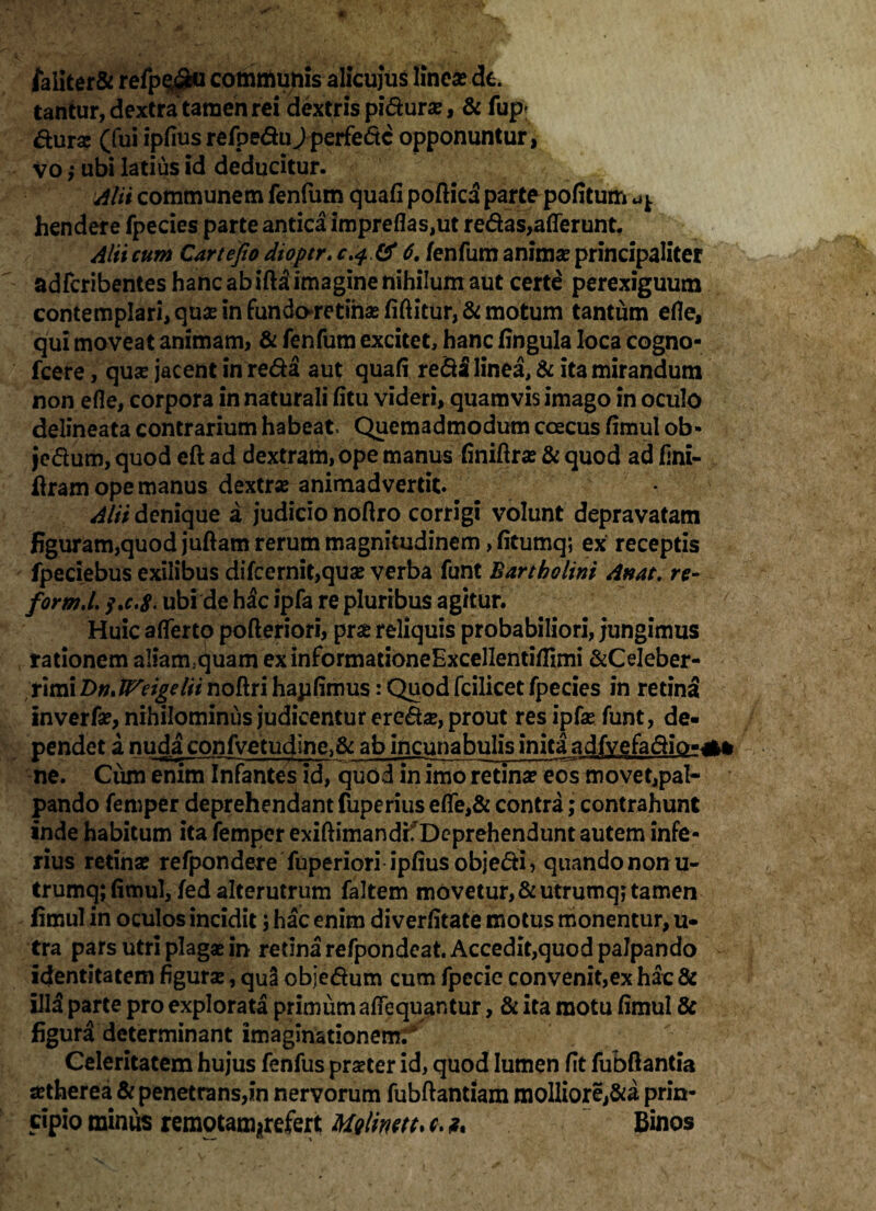 /a Iit er & refp^bu communis alicujus linea? de. tantur, dextra tamen rei dextris piduras, & fup* fturas (fui ipfius refpedu/perfedc opponuntur, Vo i ubi latius id deducitur. Alii communem fenfum quafi poftica parte pofitum ^ hendere fpecies parte antica impreflas,ut redas,afferunt. Alii cum Cartefio dioptr. 6. fenfum animas principaliter adfcribentes hanc ab ifta imagine nihilum aut certe perexiguum contemplari, quse in fundo*re tinas fiftitur, & motum tantum efie, qui moveat animam, & fenfum excitet, hanc ffngula loca cogno- fcere, quas jacent in reda aut quafi reda linea, & ita mirandum non efle, corpora in naturali fitu videri, quamvis imago in oculo delineata contrarium habeat Quemadmodum coecus fimul ob- jedum, quod eft ad dextram, ope manus finiftras & quod ad fini¬ eram ope manus dextra animadvertit Alii denique a judicio noftro corrigi volunt depravatam figuram,quod juftam rerum magnitudinem , fitumq; ex receptis fpeciebus exilibus difcernit,quas verba funt Bartholini Anat, re- form.l,$.c,8' ubide hac ipfa re pluribus agitur. v Huic afferto pofteriori, pras reliquis probabiliori, jungimus rationem aliam;quam exinformadoneExcellentiffimi &CeIeber- rimiB>n»lVeigelii noftri hapfimus: Quod fcilicetfpecies in retina inverfa?, nihilominus judicentur eredas, prout res ipfas funt, de¬ pendet a nuda confvetudlne>& ab incunabulis inita adfvefadio-*» ne. Cum enim Infantes id, quod in imo retina? eos movet,paI- pando femper deprehendant fuperius effe,& contra; contrahunt inde habitum ita femper exiftimandrf Deprehendunt autem infe¬ rius retina? refpondere fuperiori ipfiusobjedi, quando non u- trumq; fimul, fed alterutrum faltem movetur, &utrumq; tamen fimul in oculos incidit i hac enim diverfitate motus monentur, u- tra pars utri plagas in retina refpondeat. Accedit,quod palpando identitatem figuras, qua objedum cum fpecie convenit,ex hac & illd parte pro explorata primum affequantur, & ita motu fimul & figura determinant imaginationem^ Celeritatem hujus fenfus praster id, quod lumen fit fubftantia aetherea & penetrans,in nervorum fubftantiam molliorej&a prin¬ cipio minus remotam^refert Molirnt. c. t. Binos