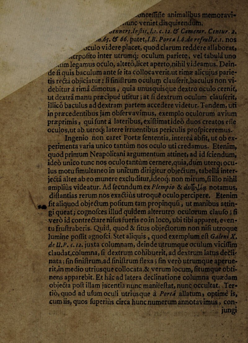 .onceffide animalibus memoravi- „ *mnc veniet disquirendutn. ^ennertJnflitJa, C.S2.& Catnerar. Centur.2, # 66. patet,I.B. Porta L6.de refntft.c.i. nos oculo videre placet, quod clarum reddere allaborat» perpolito inter utrumq; oculum pariete, vel tabula uno .uim legamus oculo, altero,licet aperto,nihil videamus! Dein¬ de ii quis baculum ante fe ita collocaverit,ut rima? alicujus parie¬ tis reda objiciatur: fi finifirum oculum clauferit,baculus non vi¬ debitur a rima dimotus, quia unusquisque dextro oculo cernit, ut dextra manu praecipue utitur; at fi dextrum oculum clauferit, illico baculus ad dextram partem accedere videtur. Tandem, uti in procedentibus jam obfervavimus, exemplo oculorum avium praeprimis , quifunta lateribus, exiftimat ideo duos creatos efle oculos,ut ab utroq3 latere irruentibus periculis profpiceremus. Ingenio non caret Porto fententia, interea abfit, ut ob ex¬ perimenta varia unico tantum nos oculo uti credamus. Etenim» quod primum Neapolitani argumentum attinet» ad id fciendum, ideo unico tunc nos oculo tantum cernere,quia,dum uterqj ocu¬ lus motufimultaneoin unicum dirigitur objedum, tabella inter- jeda alter ab eo munere excluditur,ideoq, non mirum,fi illo nihil amplius videatur. Ad fecundum ex Plewpio & du^\[da notamus, diftantias rerum nos exadius utroque oculo percipere. Etenim ~ ^ fit aliquod objedum pofitum tam propinquu, ut manibus attin¬ gi queat; cognofces illud quidem alterutro oculorum claufo; (i -vero id contredare nifus fueris eo in loco, ubi tibi apparet, even¬ tu fruftraberis. Quid, quod & fitus objedorum non nifi utroque lumine pofiit agnofci. Stet aliquis , quod exemplum eft GaleniX. de ll.P. €.t2, juxta columnam, deinde utrumque oculum vici/Iim claudat,columna, fi dextrum cohibuerit, ad dextrum latus decli' nata; fin finifirum,ad finifirum flexa; fin vero utrumque aperue¬ rit,in medio utriusque collocata,& verum locum, fitumque obti¬ nens apparebit. Et hac ad latera declinatione columna quardatn objeda poft illam jacentia nunc manileftat, nunc occultat. Ter¬ tio, quod ad ufumoculi utriusque a Porta allatum» optime is, eum iis, quos fuperius circa hunc numerum annotav imus , con¬ jungi _ » •; .