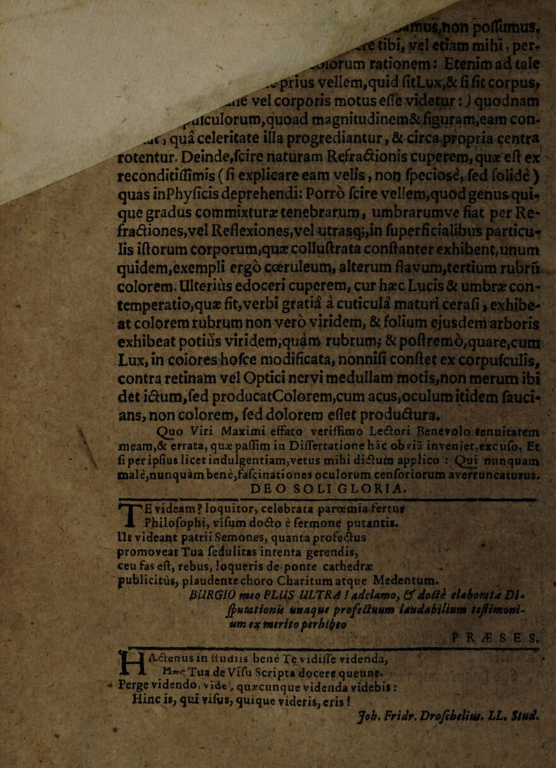 *,*imus,fton poffumus. ~re tibi, vel etiam mihi, per- > -axorum rationem: Etenim ad tale -e prius vellem,quid fitLux,& (i fie corpus» ^iie vel corporis motus effe videtur:) quodnam raiculorum,quoad magnitudinem& figuram,eam con- <uc , qua celeritate illa progrediantur, & circa propria centra rotentur. Deinde, fcire naturam Refra&ionis cuperem,quas efl ex reconditiflimis ( fi explicare eam velis, non fpeciose, fed folide ) quas inPhyficis deprehendi: Porro fcire velIem,quod genus qui¬ que gradus commixturas tenebrarum, umbrarumve fiat perRe- fradionesjvel Reflexiones, vel utrasq*„in fuperficialibus particu¬ lis iftorum corporum,quas colluftrata conftanter exhibent,unum quidem,exempli ergo coeruleum, alterum flavum,tertium rubru colorem. Ulterius edoceri cuperem, cur haec Lucis & umbras con- temperatio,quae fit,verbi gratia a cuticula maturi cerafi, exhibe¬ at colorem rubrum non vero viridem, & folium ejusdem arboris exhibeat potius viridem,quam rubrum* & pofiremd,quare,cum Lux, in eoiores hofce modificata, nonnifi confiet ex corpufculis, contra retinam vel Optici nervi medullam motis,non merum ibi det i&um,fed producatCoIorem,cum acus,oculum itidem fauci- ans, non colorem, fed dolorem eflet produdura. Quo Viri Maximi efFato veriftkno Letftori Benevolo tenuitatem meam,& errata, quxpaflim in Diflertationehac obvia inveniet,excufo, Et fiperipfius licet indulgentiam,vetus mihi diflum applico : Qui nunquam male,nunquambene,fafanatione3 oculorum cenforiorum averruncaturus. DEO SOLI GLORIA. TE videam? loquitor, celebrata paroemia fertur Philofophi, vifum do£o e Termone putantis. Ut videant patrii Semones, quanta profe&us promoveat Tua Tedulitas intenta gerendis, ceu fas eft, rebus, loqueris de ponte cathedra: jpublicitus, plaudente choro Charitum atque Medentum. &URG10 mto PLUS ULTRA ! adclamo, &do8e elaborata Di- putationis uti a que profefiuum laudabilium teftimoni- um eif mtrito perhibeo ■ , PRAESES, H*. I—f—■■ ■ I ■■■«■■» II ■ III ■■ili——.— .| ■■ T' A-<ftenus in (ludus bene Te vidilfe videnda, HeacTua de Vifu Scripta docere queunt. - Perge videndo, videquacunque videnda videbis: Hinc is, qui viftjs, quique videris, eris f ... Joh. Fridr. Drofebtliui. LL% Stud.