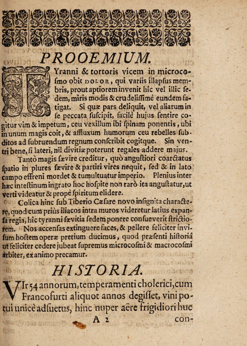 PROOEMIUM. Yranni & tortoris vicem in microcO* fmo obit dolor, qui variis illapfusmem¬ bris, prout aptiorem invenit hic vel illic fe¬ ci em, miris modis & crudeliilime eundem fa¬ tigat. Si qua: pars deliquit, vd aliarum in fe peccata fufcipit, facile hujus fentire co¬ gitur vim & impetum, ceu vexillum ibi fpinam ponentis, ubi in unum magis coit, & afiluxum humorum ceu rebelles fub. ditos ad fubruendum regnum confcribit cogitque. Sin ven¬ tri bene, fi lateri, nil divitisepoterunt regales addere majus. Tanto magis faevire creditur, quo angufliori coar&atus fpatio in plures fevire & partiri vires nequit, fed & in lato campo effreni mordet & tumultuatur imperio. Plenius inter haec inteftinum ingrato hoc hofpite non raro ita anguftatur,ut verti videatur & prope fpiritum didere. Colica hinc fub Tiberio Caefare novo infignita chara&e- re, quod cum prius iliacos intra muros videretur ladus expan- fa regia, hic tyranni fsevitia fedem ponere confueverit ftri&io- rem. Nos accenfas extinguerc faces, & pellere feliciter invi- fum hoftem opera: pretium ducimus , quod praffenti hiftoria ut feliciter cedere jubeat fupremus microcofmi& macrocofmi Arbiter, ex animo precamur. HISTORIA. VIr54annorum)temperamentichoIerici,cum Francofurti aliquot annos degiffet, vini po¬ tui unice adfuetus, hinc nuper aere frigidiori huc A z con-