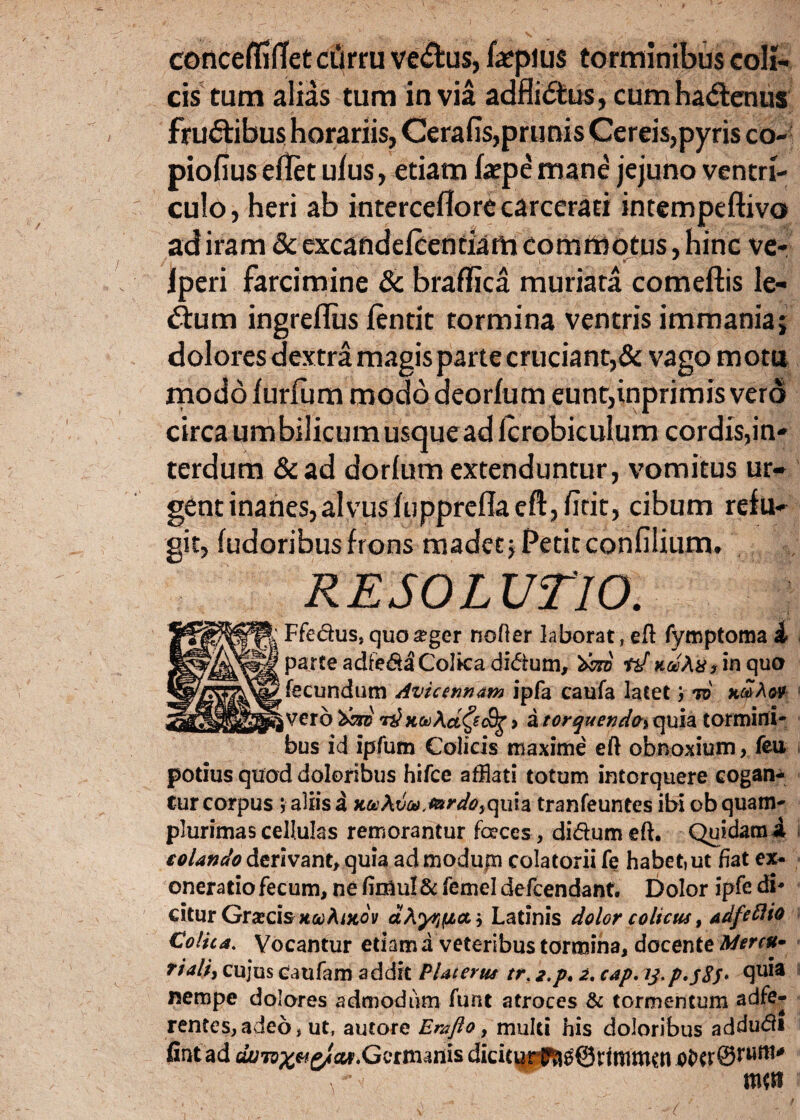 concelfifTet ciirru ve<£tus, hepius torminibus coli¬ cis tum alias tum invia adfli<5£us, cumhadenus fruftibus horariis, Cerafis,prunis Cereis,pyris co- piofius eflet ufus, etiam faepe mane jejuno ventri¬ culo, heri ab interceflore carcerari intempeftivo ad iram & excandefcentiam commotus, hinc ve- iperi farcimine & braflica muriata comeftis le- d:um ingreflus ftntit tormina ventris immania; dolores dextra magis parte cruciant,& vago mota modo iurlum modo deorium eunt,inprimis vero circa umbilicum usque ad Icrobiculum cordis,in¬ terdum &ad dorlum extenduntur, vomitus ur¬ gent inanes,alvus fupprcfla eft, /icit, cibum refu¬ git, ludoribusfrons madet;Petitconfilium. RESOLUTIO. ^ Ffedus, quoseger noder laborat , eft fymptoma i parte adfe&aColka di<5ium, dcra td uaXutin quo fecundum Avie mnam ipfa caufa latetto i vero 'tero r£Kto\cLQ<&g > a torquenda> quia tormini¬ bus id ipfum Colicis maxime eft obnoxium, feu potius quod doloribus hifce afflati totum intorquere cogan¬ tur corpus ; aliis a x#Afe,flm/s>,quia tranfeuntes ibi obquam- plurimascellulas remorantur feces, di&um eft. Quidami colando derivant, quia admodujn colatorii fe habet, ut fiat ex¬ oneratio fecum, ne fin3ul& femel defeendant. Dolor ipfe di* citur Grxcl&KcoAiKov dXyr^cn', Latinis dolor colicus, adfeflio Colica. Vocantur etiam a veteribus tormina, docente Mercu¬ riali, cujus caufam addit Piat erus tr. z.p. 2. cap. tj.p.jSS* nempe dolores admodum funt atroces & tormentum adfe- rentes,adeo, ut, autore Emfto, multi his doloribus addudfi lintad cZutox&zIcu/. Germanis diciturf^QnmnKn row