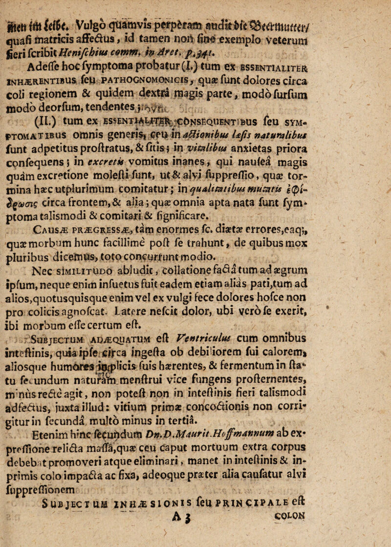 ®*ti fffl iMt* Vulgo quamvis perpdram amJitMc ^umnm/ quafi matricis affedus, id tamen noh fitt# exemplo veterum fieri fcribit Hemfchim cotnm. m iit et. p^u > Adeffehocfymptoma probatur (L) tum ex essentialiter inhaerentibus feu pathognomonicis , quse funt dolores circa coli regionem & quidem dextra magis parte, modofurfum inodo deorfum, tendentes jro#2; (II.) tum ex ESSENTIAtiT^^^0NSEQUENTlBUS feU SYM¬ PTOMATIBUS omnis generis* Cf \£ \nd&ianibu* Ufis naturalibus funt adpetitus proftratus, & fitis $ in vmlibtu anxietas priora confequensj in excretis vomitus inanes, qui naufea magis quam excretione molefti funt, ut & alvi fuppreflio, quse tor¬ mina hsecutplurimum comitatur; inqualitatibus mumis j<pl~ Sgvcns circa frontem,& alia; quas omnia apta nata funt fym* ptoma talismodi & comitari & fignificare. Causae progressae, tam enormes fc» diaetae errores,eaq;, qua? morbum hunc facillime pofi: fe trahunt, de quibus mox pluribus dicemus, toto concurrunt modio. Nec sImilitudo abludit, collatione fabatum ad aegrum ipfum, neque enim infuetus fuit eadem etiam aliis pati,tum ad alios>quotusquisque enim vel ex vulgi fece dolores hofce non pro colicis agnofcat Latere nefcit dolor, ubi verofe exerit, ibi morbum elfe certum eft. Subjectum adaequatum eft Ventriculus cum omnibus inteftinis, quia ipfe cjfca ingefta ob debiliorem fui calorem» aliosque humoresdoiphcis fuis Imentes, & fermentum in tu fecundum natuSm menftrui vice fungens profternentes, mnusredeagit, non poteft non in inteftinis fieri talismodi adfedus, juxta illud: vitium primas concodionis non corri¬ gitur in fecunda multo minus in tertia. Etenim h*nc fecundum Dn. D.Maurit.Hoff'mannum ab ex* preflione relida marffequae ceu caput mortuum extra corpus debeb it promoveri atque eliminari, manet in inteftinis & in- primis colo impada ac fixa, adeoque prsetcr alia caufatur alvi fuppreifionem Subjectum znhaE sion is feu prin cxpale eft A } COLON