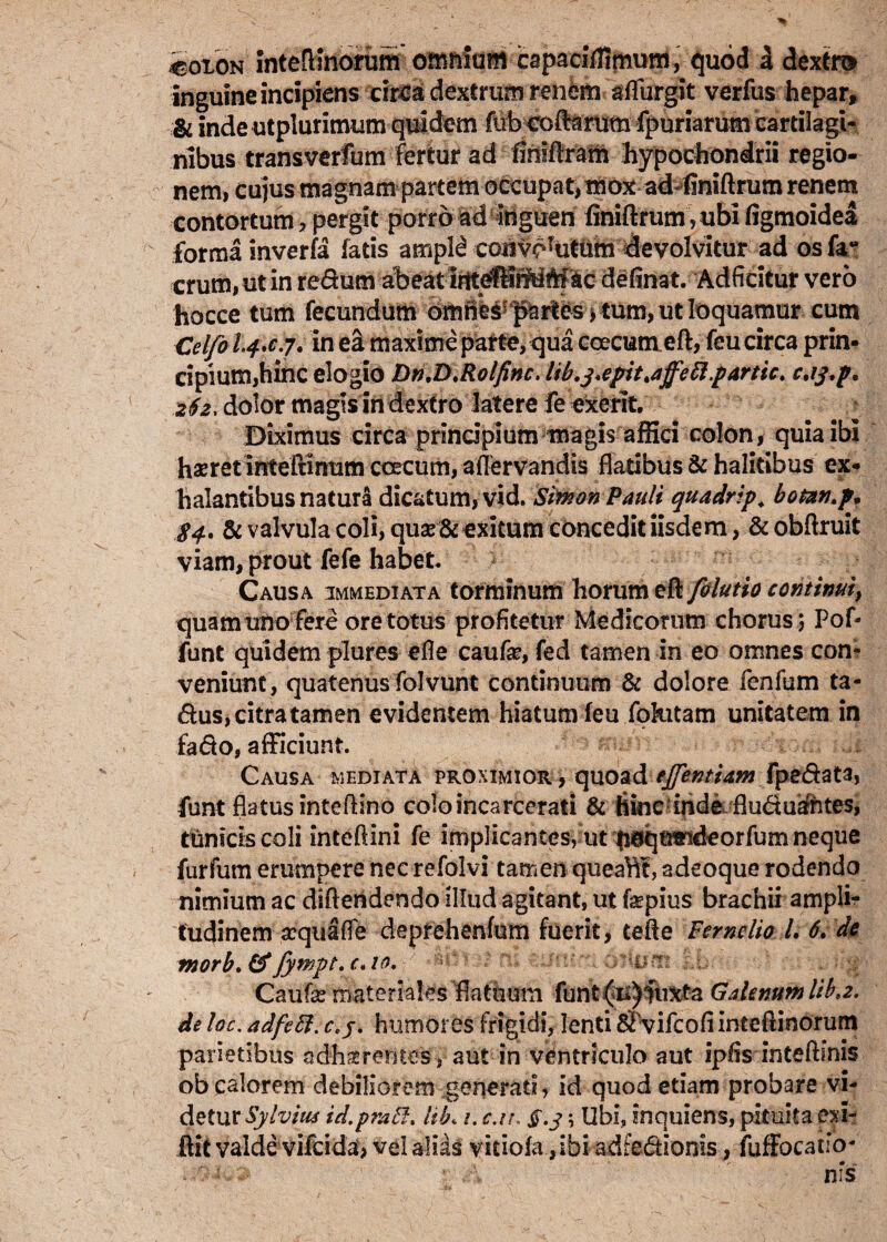 iotON IntelHnorum omnium capaclffimum, quod a dextra inguine incipiens circa dextrum renem aflfurgit verfus hepar, & indeutplurimum quidem fub-coftamtn fpuriarum cartilagi¬ nibus transverfum fertur ad fimflram hypochondrii regio¬ nem, cujus magnam partem occupat, mox ad«finiftrum renem contortum, pergit porro ad inguen finiftrum rubi figmoidea forma inverfa fatis ampld convorutiim devolvitur ad os fa- erum,ut in redum abeat irttdHfMMlic definat. Adficitur vero hocce tum fecundum 6mhes! pa^s j tum, ut loquamur cum Celfo L4.C.7. in ea maxime parte, qua coecumeft, feu circa prin¬ cipium,hinc elogio Dn,D,Rolfinc. ltb.j,epit>affett.partict c.ij.p. 262, dolor magis in dextro latere fe exerit. Diximus circa prindpium magis alSci colon, quia ibi haeretintefdnum ccecurn, aflervandis flatibus & halitibus ex¬ halantibus natura dicatum, vid. SimonPauli quadrtp. botan.p* 84. & valvula coli, quas& exitum concedit iisdem, &obftruit viam, prout fefe habet Causa immediata torminum horum eft folutio continuiy quam uno fere ore totus profitetur Medicorum chorus 5 Pof- funt quidem plures efle caufie, fed tamen in eo omnes con¬ veniunt, quatenus folvunt continuum & dolore fenfum ta- dus, citra tamen evidentem hiatum feu fohitam unitatem in fado, afficiunt. Causa mediata proximior , quoadtJJentUm fpedata, funt flatus inteftino coloincarcerati & hinc inde fluduahtes, tunicis coli inteftini fe implicantes, ut tieqnwideorfum neque furfum erumpere nec refolvi tamen queaht, adeoque rodendo nimium ac diftendendo illud agitant, ut fepius brachii ampli¬ tudinem acquaffe depfehenlum fuerit, te Ile Fsrnelio /. 6. de morb.&fywpt.c*io. v-i-t ■ • Caufe materiales flatuum funt (li)fuxta Galenum lib*2. de loc. adfett. c,j. humores frigidi, lenti S vifcofiintefiinorum parietibus adhaerentes, aut in ventriculo aut ipfis inteftinis obesiorem debiliorem generati, id quod etiam probare vi¬ detur Sylvius id.pratf. lib. /. c.tt, $.35 Ubi, inquiens, pituita exi- ftit valde vifeida-, velali^s vitiofa ,ibi adfedionis, fuffocailo-
