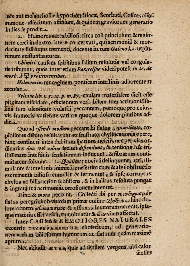 / uis aut melancholia hypochondriaci, Scorbuti, Colica», alfo- rumque adfe&uum. affinium, & quidem graviorum generatio indie&feprodit_>^ - i br , ^ -r 2. Humores acresbilioff circa coli principium & regio¬ nem cceci in dextro latere coacervati * qui acrimonia & mor¬ dacitate fua hujus tormenti, docente iterum Galena Lc. utplu- rimum exifiuntautores. Cbimici caufam fpiritibus falium refoluiis vel coagula¬ tis tribuunt, quos inter etiam Paraceifus; videri poteft in tr.de tnorb. a ^provenientibus. Helmontius mucaginem ponticam inteftinis adherentem accufac_*. Sylvim lib. r. e. 14.p. m.8n caufam materialem dicit effe pftyitam vifeidam, efficientem vero bilem tum acrimonia fa- lirt2 tum oleofitate volatili peccantem ? porroque pro cujus- vis humoris varietate variare quoque dolorem pluribus ad¬ dita* Quoad ejfendi modum peccant hi fiatis r. qumtimtey co- piofiores debito refultarunt exTrufirato chylificationis opere^ hinc contineri intra debitum fpatium ne leir* nec pervias or¬ dinarias aveo vel KctTO) {eclu(idi_ftendu?3t y dc tenfione hac tri- fliffimaminteftinis fenfationem inducunt , ^fibrarum conti¬ nuitatem folvunt. z. Ghialitzite nociva delinquunt, acri, fti- mulante & inteftinis inimica, pr^fertim; cum & alvi obftrudia excrementa biliofa cumulet & fermentet» & fpfe, corruptus chylus ac bilis:acrior fubfiftens, & in halitus: refoluta pungat & ingrata fua acrimoniacorrofionem intentet.. T Hinc & motu peccant. Colledi ibi per cmva&&i<r(icv flatus peregrini obvitiofam primaj culinae hinc do- lore obotto pdCuciTurpbt 8t affiuxns humorum accedit, ipfa- que materia efFervefcit, tumultuatur& aveo viamaffe&at, InterCAU&AS REMOTIORES NATURALES; occurrit temi^e ramj?wtui5i cholericum, ad generatio- rrem.acrium bilioforum humorum ac flatuum quam maxirnd aptumi*., Nec abludit x r as, quae ad fenilem vergens, ubi calor r feniim