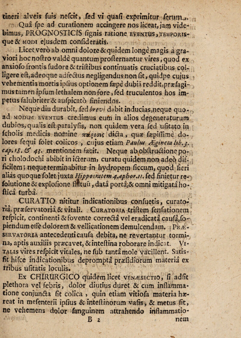 tlneri alveis fuis nefcit, fed vi qua/i exprimitur fenitru. Qua fpe ad curationem accingere nos liceat, Jam vide¬ bimus, PROGNOSTICIS lignis ratione eventus ,temporis- que& modi ejusdem confiderads. Licet vero ab omni dolore & quidem longe magis i gra¬ viori hoc noftro valde quantum profternantur vires, quod ex anxiofo frontis fudore & triftibus continuatis cruciatibus col¬ ligere eft,adeoque ad rectus negligendus non fit, quidpe cujus vehementia mortis ipfius optionem fsepe dubia reddit,prsefagi- mus tamen jpfumlethalem non fore , fed truculentos hos im¬ petus fakibrker & au (picato finiendos. Neque diu durabit, kdfrrcvi dabit inducias,neque quo- > ad modum eventus credimus eum in alios degeneraturum dubios, qualis eft paralyfis, non quidem vera fed ufitato In feholis medicis nomine 7roi%&(n$ dida , qua? Lepiffime do¬ lores fequi folet colicos , cujus etiam Paulus PEginetahb.3. cap,i8<& mentionem facit. Neque ab obftrudione po- ri cholodochi abibit in iderum, curatu quidem non ade^ dif¬ ficilem ; neque terminabitur in hydropem ficcum, quod fieri alias quoque folet juxta Hippocratem q.aphor.n. fed finietur re- folutione & explofione flltuu, data port4& omni mitigata ho- fiica turba» CURATIO nititur indicationibus confuetis, curato¬ ria, prsefervatoria & vitali. Curatoria triftem fenfadonem refpicit, continenti & fovente correda vel eradicata caufa>fo-' piendum eife dolorem & vellicationem demulcendam. Prae- servatoria antecedenti caufa debita, ne revertantur tormi¬ na, aptis auxiliis praecavet, &inteftina roborare indicat. Vi¬ talis vires refpicit vitales, ne fub tanta mole vacillent. Satis¬ fit hi fce indicationibus deprompti pradidiorum materia ex tribus ufitatis loculis. Ex CHIRURGICO quidem licet ven^esectio , fi ad fit plethora vel febris, dolor diutius duret & cum inflamma¬ tione^ conjunda fit colica , quin etiam vitiofa materia has- reat in mefenterii ipfius & intefiinorum vafis, & metus fit, ne vehemens dolor fanguinem attrahendo inflammatio-