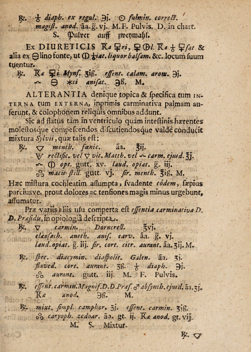 magi fi* 4*70^. ua. g. vj. M.F. Pulvis. D. in ciiart S. $>t%r auff Ex DIURETICIS lUgrf,#©* K* £ & alia ex Qlino fonte, ut (D ^4/. liquor balfam. &c. locum fuum tuentur. 5* 5itf* tffent* calam. arow. 9j. 0 aniflat. J)£. M. ALTERANTIA denique topica& fpectfica tum 1 n- terna tum externa, inprimis carminativa palmam au» ferunt, & Colophonem reliquis omnibus addunt. Sic ad flatus tam in ventriculo quam Inteftinis fmentess moleftosque compefeendos dlicutiendosque valde conducit mixtura Sylvii, quae talis efl; 3^. xyy rnenth, fcenic. aa. §ij. \y rettific* vel V ’»//. Mattb. vel carm, ejmd. Jj. ® opt. gutti xv. laud. opi at. g. iij. m acis- fl ili gutt. vj. yfr. menth. M. H^c miftura cochleatim aflumpta 3 fvadente eodem, fsepius parciusve, prout dolores ac tenflones magis minus urgebunt* affumatur. Prx variis aliis ufu comperta efl: ejjentia carminativa D\. i>. Prafidii, in opiologa defcripta_j. y carmin. r DorncreU. ^vf. eUofdcb. aneth. anifi carv. aa, g. vj. laud.opiat. g. iij. /r. cort. citr\ aurant, aa. 5i). M. IJr. fpec. diacymin, diajpolit* Galen. aa. $j. flave d. cort. aurant. Jfl. diaph, C)j* 00 aurant* gutt. iij. M. F. Pulvis. ejpnt, carmin,Mjg*)if.DM.Pr£fl ^ abfyrnh; ejustf. aa. 2; jv anod* M. c amplior, 5f. carmin. jjj& o°o caryopb. zedoar, aa.. gt. ij. K‘<e 4»^. gti vijf.. M. S. Mixtur.