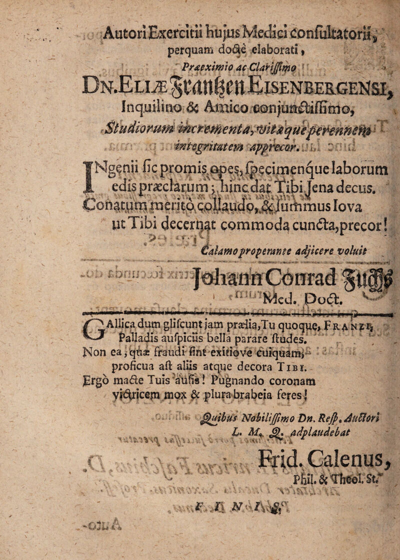 perquam do&e elaborati • Prxexmio acClartffiwo 9 , Studiorum w'w i mtsgntatcra apprear. Sfiitl INgenii ficprorrjis.Qpes,f|)ecirnenquelaborutn edis praeclarum j hincdat Tibi Tena decus. Conatum mento collaudbjiklummus lova ut Tibi decerpat commoda cun<5ta,precor! ir operante adjicere voluit ut -f Si 3{fe Wcd. Potf:. * v ■; '51 ■f?r-»,4 ■ '1 n'f ~ **—■?*■*■ GAllicadum gliYcunt jatn pradia,Tu quoque> Fran2I| Palladis aufpidls bella parare ftudes. Non ea ,qnse fraudifintexitiove curquamp proficua afi: aliis atque decora TiBy. JErgb made Tuis ^aufis ! Pugnando coronam yitUicejn mox ^ plura brabeia feres] Quibus Nobilijjimo Dn. Refpiduffion L» £h adp laude b at '■ \\ » i/.* i; -V.  i * ■ ■ S. h I '■■■; Fr]d. Galenus, .--i: ' '■ pk£tfb#eutr .f ii n