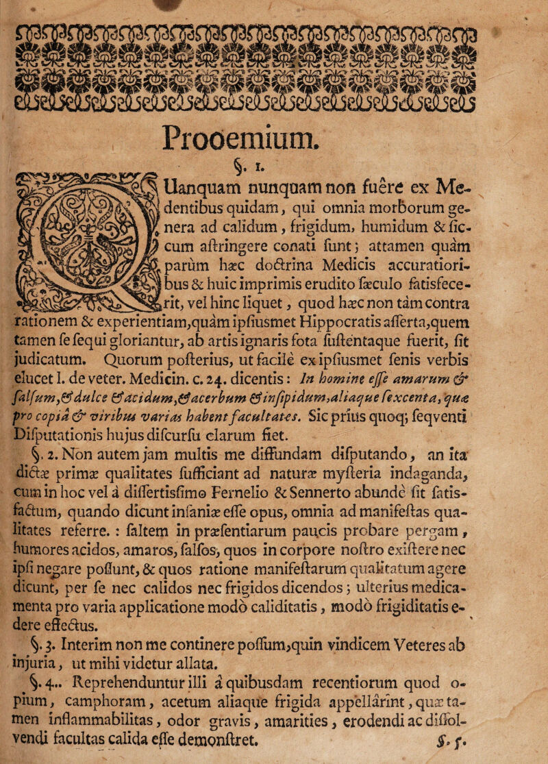 Prooemium. §. i. Uanquam nunquam non fuere ex Me- dentibus quidam, qui omnia morborum ge¬ nera ad calidum, frigidum, humidum & fic- cum aftringere conati funt 5 attamen quam parum hxc dodxina Medicis accuratiori¬ bus & huic imprimis erudito faecuJo fatisfece- ritj, vel hinc liquet, quod hxc non tam contra rationem & experientiam,quam ipfiusmet Hippocratis afferta,quem tamen fefequi gloriantur, ab artis ignaris fota fuftentaque fuerit, fit judicatum. Quorum pofterius, ut facile ex ipfiusmet fenis verbis elucet I. de veter. Medicin. c. 24. dicentis: ln homine ejfe amarum & faifum,&dulce & acidum $ acerbum &injipidum,a!iaque Cexcenta, qua pro copia & viribus varias habent fatultaus. Sic prius quoq; feqventi Difputationis hujus difcurfu clarum fiet. 2. Non autem jam multis me diffundam difputando, an ita didx prima? qualitates fufficiant ad natura? myfteria indaganda, cum in hoc vel a diflertisfim© Fernelio tk Sennerto abunde fit fatis* fadum, quando dicunt infania? effe opus, omnia ad manifeftas qua¬ litates referre.: faltem in praefentiarum paucis probare pergam, humores acidos, amaros, falfos, quos in corpore noffro exiftere nec ipfi negare poflunt, & quos ratione manifeftarum qualitatum agere dicunt, per fe nec calidos nec frigidos dicendos 5 ulterius medica¬ menta pro varia applicatione modo caliditatis, modo frigiditatis e- dere effedus. 4 Interim non me continere poflum,quin vindicem Veteres ab injuria, ut mihi videtur allata. 4.. Reprehenduntur illi a quibusdam recentiorum quod o- pium, camphoram, acetum aliaque frigida appellarim, quae ta¬ men inflammabilitas, odor gravis, amarities, erodendi ac diflol- vendi facultas calida efle demonftret. §> p.