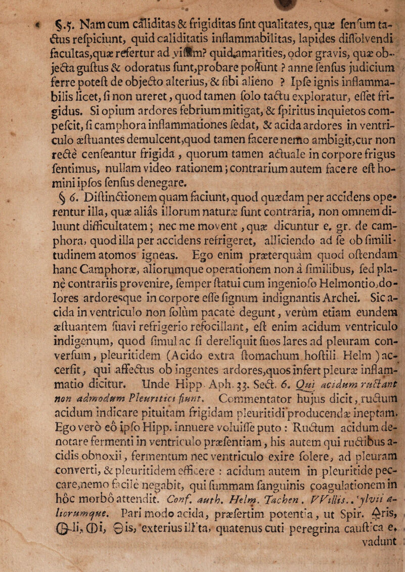 § .5. Nam cum caliditas & frigiditas fint qualitates, quas fen rum ta- dus refpiciunt, quid caliditatis inflammabilitas, lapides diflolvendi facultas,quas refertur ad yillm? quid*amanties, odor gravis, quse ob~ jedaguftus& odoratus funt,probarepoftunt Pannefenfus judicium ferre poteft de objedo alterius, & fibi alieno ? Ipfe ignis inflamma- bilis licet, fi non ureret, quod tamen folo tadu exploratur, eflet fri¬ gidus. Si opium ardores febrium mitigat, & fpiritus inquietos com- pefcit, fi camphora inflammationes fedat, & acida ardores in ventri¬ culo affiuantes demulcent,quod tamen facere nemo ambigit,cur non rede cenfeantur frigida , quorum tamen aduale in corpore frigus fentimus, nullam video rationem \ contrarium autem facere eft ho¬ mini ipfos fenfus denegare. § 6. Diftindionem quam faciunt, quod quadam per accidens ope¬ rentur illa, quas alias illorum naturas funt contraria, non omnem di¬ luunt difficultatem; nec me movent ,quae dicuntur e. gr» de cam¬ phora, quod illa per accidens refrigeret, alliciendo ad fe ob fimili- tudinem atomos igneas. Ego enim praeterquam quod offendam hanc Camphorae, aliorumque operationem non a fimilibus, fed pla¬ ne contrariis provenire, femper /fatui cum ingenio-b Helmontio,do¬ lores ardoresque in corpore efie fignum indignantis Archei. Sic a- cida in ventriculo non folum pacate degunt, veriim etiam eundem adluantem fuavi refrigerio refocillant, eff enim acidum ventriculo indigenum, quod fimulac fi dereliquit fuos lares ad pleuram con- verfum, pleuritidem (Acido extra ftomachum hoffili Helm )ac- cerfit, qui aflfedus ob Ingentes ardores,quos infert pleura? inflam¬ matio dicitur. Unde Hipp. Aph.33. Sed. 6. Qui acidumrttfiant non admodum Pleuritici fiunt. Commentator hujus dicit,.rudum acidum indicare pituitam frigidam pleuritidi'‘producenda ineptam. Ego vero eo ipfo Hipp. Innuere voluifle puto : Rudum acidum de¬ notare fermenti In ventriculo praffientiam, his autem qui rudibus a- cidis obnoxii, fermentum nec ventriculo exire folere, ad pleuram converti, & pleuritidem efficere : acidum autem in pleuritide pec¬ care, nemo facile negabit, qui fummam fanguinis coagulationem in hoc morbo attendit, Conf auth. Helm. Tachen , VPriliis. ,‘ylvti a- liorumtjue. Pari modo acida, prsefertim potentia, ut Spir. ^ris, ©A ffli, ©is, exterius illita, quatenus cuti peregrina cauftica e* vadunt