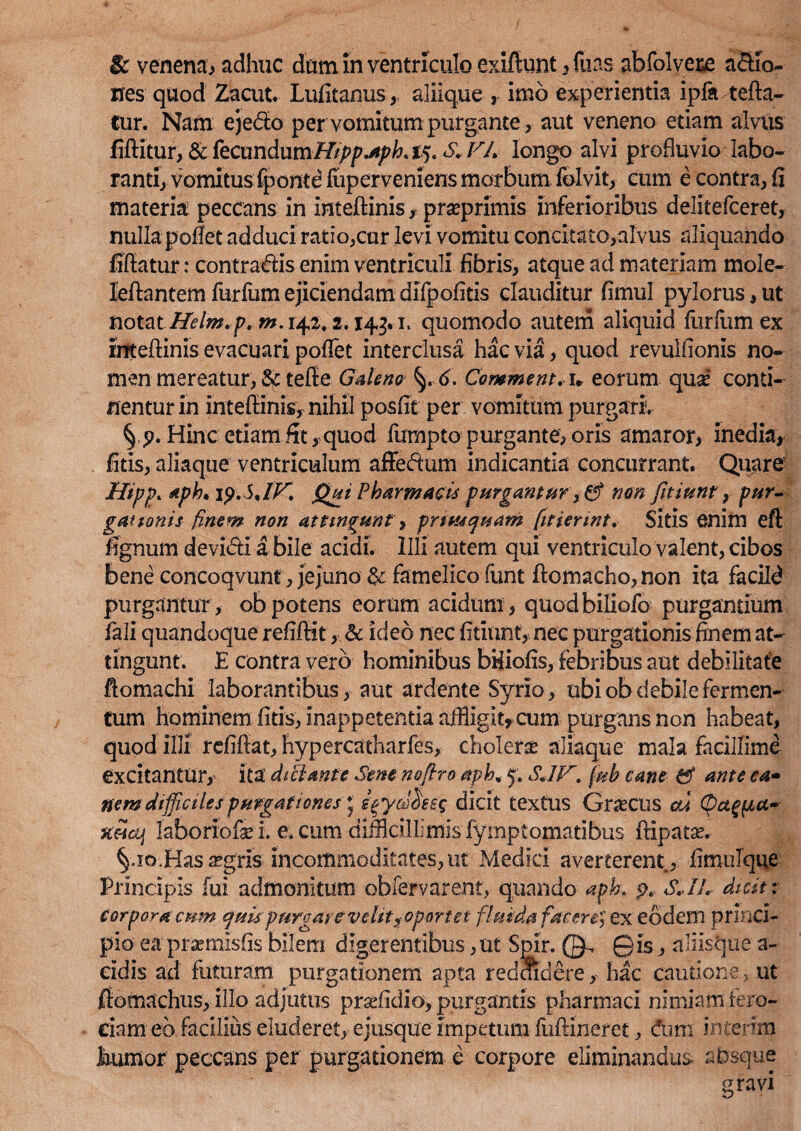 & venena* adhuc dum in ventriculo exifiunt, fuas abfolvere a&io- nes quod Zacut. Lufitanus,, aliique , imo experientia ipfa tefta- tur. Nam ejedo per vomitum purgante, aut veneno etiam alvus fiftitur, & fecundum////?/7-*/^ 15. S.VL longo alvi profluvio labo¬ ranti, vomitus fponte fuperveniens morbum folvit, cum e contra, fi materia peccans in intefiinis, prseprimis inferioribus delitefceret, nulla poflet adduci ratio,cur levi vomitu concitato,alvus aliquando fiftatur: contradis enim ventriculi fibris, atque ad materiam mole- leftantem furfum ejiciendam difpofitis clauditur fimul pylorus, ut notat Helm»p.m. 142,2.143*1. quomodo autem aliquid furfum ex mtefiinis evacuari poflet interclusa hac via, quod revulfionis no¬ men mereatur, tefie Galeno 6. Comment. u eorum quaf conti¬ nentur in intefiinis, nihil posfit per vomitum purgari, Hinc etiam fit,quod fumpto purgante, oris amaror, inedia, fitis, aliaque ventriculum affedum indicantia concurrant. Quare Hipp» aph* ip.SJK Qui Pharmacis purgamur nm fitiunr, pur¬ gat tonis finem non attingunt, priusquam fit ierint» Sitis enim efi lignum devibti a bile acidi. Illi autem qui ventriculo valent, cibos bene concoqvunt, jejuno & famelico funt ftomacho, non ita facild purgantur, ob potens eorum acidum , quodbiliofo purgandum fali quandoque refiftit, & ideo nec fitiunc, nec purgationis finem at¬ tingunt. E contra vero hominibus bHiofis, febribus aut debilitate flomachi laborantibus, aut ardente Syrio, ubi ob debile fermen¬ tum hominem fitis, inappetentia affligit, cum purgans non habeat, quod illi refifiat, hypercatharfes, cholerae aliaque mala facillime excitantur, ita dtPlante Sene neflro aph, 5. SJV» fub cane & ante ea- nem difficiles purgationes * i^ydhsg dicit textus Gnecus eu Qct^a- laboriofei. e, cum difflcillimis fymptomadbus ftipatse. §.xo,Has aegris incommoditates,ut Medici averterent, fimulque Principis fui admonitum obfemrent, quando apk p* S.IL dicit: corpora cum quis purgare velit y oportet fluida facere, ex eodem princi¬ pio ea praemisfis bilem digerentibus,ut Spir. (^ ©is, aliisque a- eldis ad futuram purgationem apta reddidere, hac cautione, ut fiomachus, illo adjutus praffldio, purgantis pharmaci nimiam fero¬ ciam eb facilius eluderet, e jusque impetum fuftineret, dum interim immor peccans per purgationem e corpore eliminandus absque